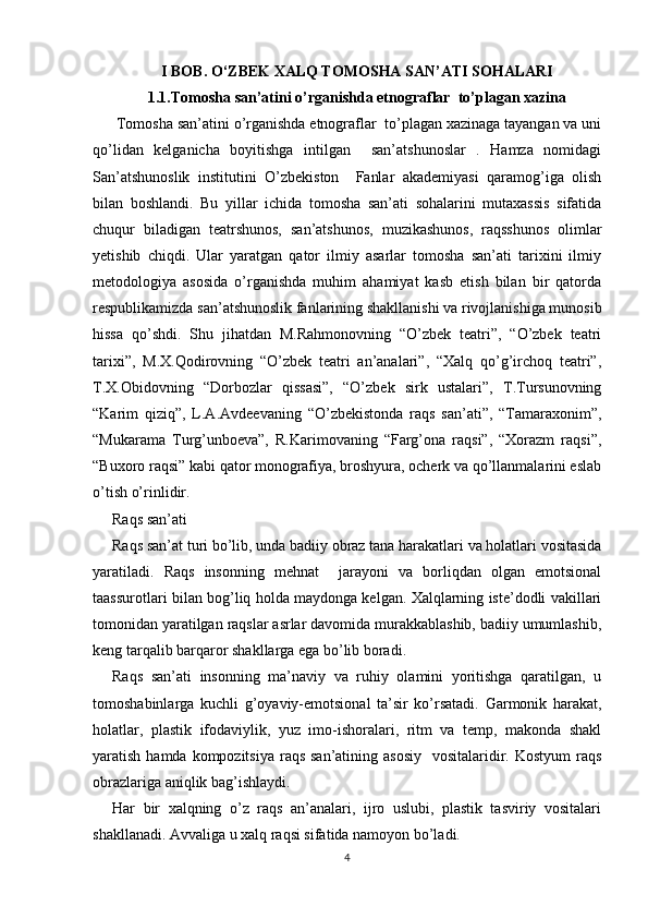 I BOB. O‘ZBEK XALQ TOMOSHA SAN’ATI SOHALARI
1.1.Tomosha san’atini o’rganishda etnograflar  to’plagan xazina
 Tomosha san’atini o’rganishda etnograflar  to’plagan xazinaga tayangan va uni
qo’lidan   kelganicha   boyitishga   intilgan     san’atshunoslar   .   Hamza   nomidagi
San’atshunoslik   institutini   O’zbekiston     Fanlar   akademiyasi   qaramog’iga   olish
bilan   boshlandi.   Bu   yillar   ichida   tomosha   san’ati   sohalarini   mutaxassis   sifatida
chuqur   biladigan   teatrshunos,   san’atshunos,   muzikashunos,   raqsshunos   olimlar
yetishib   chiqdi.   Ular   yaratgan   qator   ilmiy   asarlar   tomosha   san’ati   tarixini   ilmiy
metodologiya   asosida   o’rganishda   muhim   ahamiyat   kasb   etish   bilan   bir   qatorda
respublikamizda san’atshunoslik fanlarining shakllanishi va rivojlanishiga munosib
hissa   qo’shdi.   Shu   jihatdan   M.Rahmonovning   “O’zbek   teatri”,   “O’zbek   teatri
tarixi”,   M.X.Qodirovning   “O’zbek   teatri   an’analari”,   “Xalq   qo’g’irchoq   teatri”,
T.X.Obidovning   “Dorbozlar   qissasi”,   “O’zbek   sirk   ustalari”,   T.Tursunovning
“Karim   qiziq”,   L.A.Avdeevaning   “O’zbekistonda   raqs   san’ati”,   “Tamaraxonim”,
“Mukarama   Turg’unboeva”,   R.Karimovaning   “Farg’ona   raqsi”,   “Xorazm   raqsi”,
“Buxoro raqsi” kabi qator monografiya, broshyura, ocherk va qo’llanmalarini eslab
o’tish o’rinlidir.
Raqs san’ati
Raqs san’at turi bo’lib, unda badiiy obraz tana harakatlari va holatlari vositasida
yaratiladi.   Raqs   insonning   mehnat     jarayoni   va   borliqdan   olgan   emotsional
taassurotlari bilan bog’liq holda maydonga kelgan. Xalqlarning iste’dodli vakillari
tomonidan yaratilgan raqslar asrlar davomida murakkablashib, badiiy umumlashib,
keng tarqalib barqaror shakllarga ega bo’lib boradi.
Raqs   san’ati   insonning   ma’naviy   va   ruhiy   olamini   yoritishga   qaratilgan,   u
tomoshabinlarga   kuchli   g’oyaviy-emotsional   ta’sir   ko’rsatadi.   Garmonik   harakat,
holatlar,   plastik   ifodaviylik,   yuz   imo-ishoralari,   ritm   va   temp,   makonda   shakl
yaratish hamda kompozitsiya  raqs san’atining asosiy    vositalaridir. Kostyum  raqs
obrazlariga aniqlik bag’ishlaydi.
Har   bir   xalqning   o’z   raqs   an’analari,   ijro   uslubi,   plastik   tasviriy   vositalari
shakllanadi. Avvaliga u xalq raqsi sifatida namoyon bo’ladi.
4 