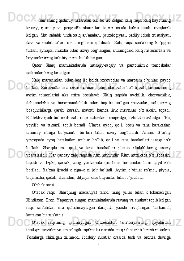 San’atning qadimiy turlaridan biri bo’lib kelgan xalq raqsi xalq hayotining
tarixiy,   ijtimoiy   va   geografik   sharoitlari   ta’siri   ostida   tarkib   topib,   rivojlanib
kelgan.   Shu   sababli   unda   xalq   an’analari,   psixologiyasi,   badiiy   idrok   xususiyati,
davr   va   muhit   ta’siri   o’z   tamg’asini   qoldiradi.   Xalq   raqsi   san’atning   ko’pgina
turlari, ayniqsa,  muzika bilan uzviy bog’langan, shuningdek, xalq marosimlari va
bayramlarining tarkibiy qismi bo’lib kelgan.
Qator   Sharq   mamlakatlarida   musiqiy-raqsiy   va   pantomimik   tomoshalar
qadimdan keng tarqalgan.
Xalq   marosimlari   bilan   bog’liq   holda   xorovodlar   va   marosim   o’yinlari   paydo
bo’ladi. Xorovodlar asta-sekin marosim qobig’idan xalos bo’lib, xalq turmushining
ayrim   tomonlarini   aks   ettira   boshlaydi.   Xalq   raqsida   ovchilik,   chorvachilik,
dehqonchilik   va   hunarmandchilik   bilan   bog’liq   bo’lgan   mavzular,   xalqlarning
bosqinchilarga   qarshi   kurashi   mavzui   hamda   lirik   mavzular   o’z   aksini   topadi.
Kollektiv   ijodi   bo’lmish   xalq   raqsi   ustozdan     shogirdga,   avloddan-avlodga   o’tib,
yoyilib   va   takomil   topib   boradi.   Ularda   oyoq,   qo’l,   bosh   va   tana   harakatlari
umumiy   ritmga   bo’ysunib,   bir-biri   bilan   uzviy   bog’lanadi.   Ammo   G’arbiy
yevropada   oyoq   harakatlari   muhim   bo’lib,   qo’l   va   tana   harakatlari   ularga   jo’r
bo’ladi.   Sharqda   esa   qo’l   va   tana   harakatlari   plastik   ifodalilikning   asosiy
vositalaridir. Har qanday xalq raqsida ritm muhimdir. Ritm muzikada o’z ifodasini
topadi   va   tepki,   qarsak,   zang   yordamida   ijrochilar   tomonidan   ham   qayd   etib
boriladi.   Ba’zan   ijrochi   o’ziga–o’zi   jo’r   bo’ladi.   Ayrim   o’yinlar   ro’mol,   piyola,
taqsimcha, qadah, shamdon, shlyapa kabi buyumlar bilan o’ynaladi.
O’zbek raqsi
O’zbek   raqsi   Sharqning   madaniyat   tarixi   ming   yillar   bilan   o’lchanadigan
Xindiston, Eron, Yaponiya singari mamlakatlarida ravnaq va shuhrat topib kelgan
raqs   san’atidan   sira   qolishmaydigan   darajada   yaxshi   rivojlangan   barkamol,
kattakon bir san’atdir.
O’zbek   raqsining   qadimiyligini   O’zbekiston   territoriyasidagi   qoyalardan
topilgan tasvirlar va arxeologik topilmalar asosida aniq isbot qilib berish mumkin.
Toshlarga   chizilgan   xilma-xil   ibtidoiy   suratlar   orasida   tosh   va   bronza   davriga
5