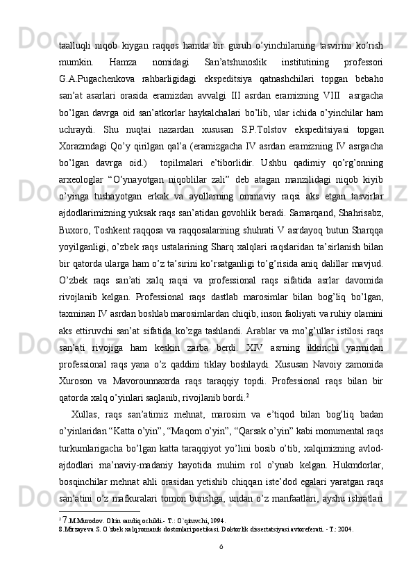 taalluqli   niqob   kiygan   raqqos   hamda   bir   guruh   o’yinchilarning   tasvirini   ko’rish
mumkin.   Hamza   nomidagi   San’atshunoslik   institutining   professori
G.A.Pugachenkova   rahbarligidagi   ekspeditsiya   qatnashchilari   topgan   bebaho
san’at   asarlari   orasida   eramizdan   avvalgi   III   asrdan   eramizning   VIII     asrgacha
bo’lgan   davrga   oid   san’atkorlar   haykalchalari   bo’lib,   ular   ichida   o’yinchilar   ham
uchraydi.   Shu   nuqtai   nazardan   xususan   S.P.Tolstov   ekspeditsiyasi   topgan
Xorazmdagi  Qo’y qirilgan qal’a  (eramizgacha  IV asrdan  eramizning  IV  asrgacha
bo’lgan   davrga   oid.)     topilmalari   e’tiborlidir.   Ushbu   qadimiy   qo’rg’onning
arxeologlar   “O’ynayotgan   niqoblilar   zali”   deb   atagan   manzilidagi   niqob   kiyib
o’yinga   tushayotgan   erkak   va   ayollarning   ommaviy   raqsi   aks   etgan   tasvirlar
ajdodlarimizning yuksak raqs san’atidan govohlik beradi. Samarqand, Shahrisabz,
Buxoro, Toshkent raqqosa va raqqosalarining shuhrati V asrdayoq butun Sharqqa
yoyilganligi,   o’zbek   raqs   ustalarining   Sharq   xalqlari   raqslaridan   ta’sirlanish   bilan
bir qatorda ularga ham o’z ta’sirini ko’rsatganligi to’g’risida aniq dalillar mavjud.
O’zbek   raqs   san’ati   xalq   raqsi   va   professional   raqs   sifatida   asrlar   davomida
rivojlanib   kelgan.   Professional   raqs   dastlab   marosimlar   bilan   bog’liq   bo’lgan,
taxminan IV asrdan boshlab marosimlardan chiqib, inson faoliyati va ruhiy olamini
aks   ettiruvchi   san’at   sifatida   ko’zga   tashlandi.   Arablar   va   mo’g’ullar   istilosi   raqs
san’ati   rivojiga   ham   keskin   zarba   berdi.   XIV   asrning   ikkinchi   yarmidan
professional   raqs   yana   o’z   qaddini   tiklay   boshlaydi.   Xususan   Navoiy   zamonida
Xuroson   va   Mavorounnaxrda   raqs   taraqqiy   topdi.   Professional   raqs   bilan   bir
qatorda xalq o’yinlari saqlanib, rivojlanib bordi. 2
Xullas,   raqs   san’atimiz   mehnat,   marosim   va   e’tiqod   bilan   bog’liq   badan
o’yinlaridan “Katta o’yin”, “Maqom o’yin”, “Qarsak o’yin” kabi monumental raqs
turkumlarigacha   bo’lgan   katta   taraqqiyot   yo’lini   bosib   o’tib,   xalqimizning   avlod-
ajdodlari   ma’naviy-madaniy   hayotida   muhim   rol   o’ynab   kelgan.   Hukmdorlar,
bosqinchilar   mehnat   ahli   orasidan   yetishib   chiqqan   iste’dod   egalari   yaratgan   raqs
san’atini   o’z   mafkuralari   tomon   burishga,   undan   o’z   manfaatlari,   ayshu   ishratlari
2
  7 .M.Murodov. Oltin   sandiq   ochildi.-   T.:   O`qituvchi, 1994.
8.Mirzayeva S. O`zbek xalq romanik dostonlari poetikasi. Doktorlik dissertatsiyasi avtoreferati. -T.: 2004.
6 