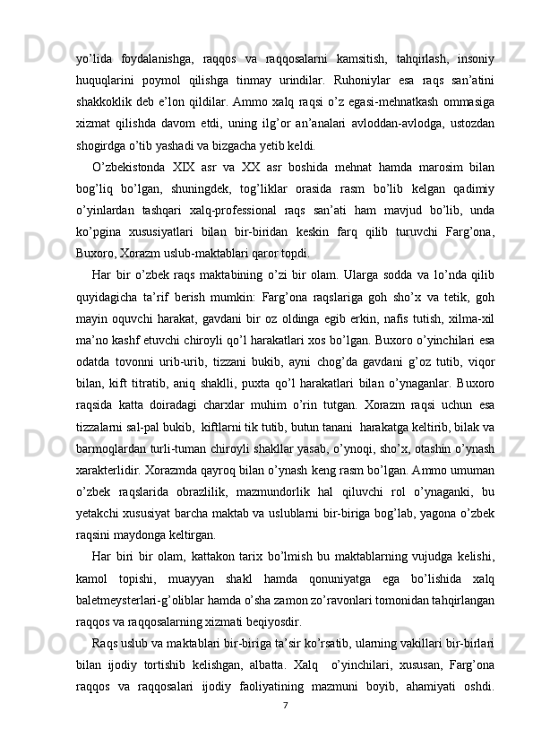 yo’lida   foydalanishga,   raqqos   va   raqqosalarni   kamsitish,   tahqirlash,   insoniy
huquqlarini   poymol   qilishga   tinmay   urindilar.   Ruhoniylar   esa   raqs   san’atini
shakkoklik   deb   e’lon   qildilar.   Ammo   xalq   raqsi   o’z   egasi-mehnatkash   ommasiga
xizmat   qilishda   davom   etdi,   uning   ilg’or   an’analari   avloddan-avlodga,   ustozdan
shogirdga o’tib yashadi va bizgacha yetib keldi.
O’zbekistonda   XIX   asr   va   XX   asr   boshida   mehnat   hamda   marosim   bilan
bog’liq   bo’lgan,   shuningdek,   tog’liklar   orasida   rasm   bo’lib   kelgan   qadimiy
o’yinlardan   tashqari   xalq-professional   raqs   san’ati   ham   mavjud   bo’lib,   unda
ko’pgina   xususiyatlari   bilan   bir-biridan   keskin   farq   qilib   turuvchi   Farg’ona,
Buxoro, Xorazm uslub-maktablari qaror topdi.
Har   bir   o’zbek   raqs   maktabining   o’zi   bir   olam.   Ularga   sodda   va   lo’nda   qilib
quyidagicha   ta’rif   berish   mumkin:   Farg’ona   raqslariga   goh   sho’x   va   tetik,   goh
mayin   oquvchi   harakat,   gavdani   bir   oz   oldinga   egib   erkin,   nafis   tutish,   xilma-xil
ma’no kashf etuvchi chiroyli qo’l harakatlari xos bo’lgan. Buxoro o’yinchilari esa
odatda   tovonni   urib-urib,   tizzani   bukib,   ayni   chog’da   gavdani   g’oz   tutib,   viqor
bilan,   kift   titratib,   aniq   shaklli,   puxta   qo’l   harakatlari   bilan   o’ynaganlar.   Buxoro
raqsida   katta   doiradagi   charxlar   muhim   o’rin   tutgan.   Xorazm   raqsi   uchun   esa
tizzalarni sal-pal bukib,  kiftlarni tik tutib, butun tanani  harakatga keltirib, bilak va
barmoqlardan turli-tuman chiroyli shakllar yasab, o’ynoqi, sho’x, otashin o’ynash
xarakterlidir. Xorazmda qayroq bilan o’ynash keng rasm bo’lgan. Ammo umuman
o’zbek   raqslarida   obrazlilik,   mazmundorlik   hal   qiluvchi   rol   o’ynaganki,   bu
yetakchi xususiyat barcha maktab va uslublarni bir-biriga bog’lab, yagona o’zbek
raqsini maydonga keltirgan.
Har   biri   bir   olam,   kattakon   tarix   bo’lmish   bu   maktablarning   vujudga   kelishi,
kamol   topishi,   muayyan   shakl   hamda   qonuniyatga   ega   bo’lishida   xalq
baletmeysterlari-g’oliblar hamda o’sha zamon zo’ravonlari tomonidan tahqirlangan
raqqos va raqqosalarning xizmati beqiyosdir.
Raqs uslub va maktablari bir-biriga ta’sir ko’rsatib, ularning vakillari bir-birlari
bilan   ijodiy   tortishib   kelishgan,   albatta.   Xalq     o’yinchilari,   xususan,   Farg’ona
raqqos   va   raqqosalari   ijodiy   faoliyatining   mazmuni   boyib,   ahamiyati   oshdi.
7 