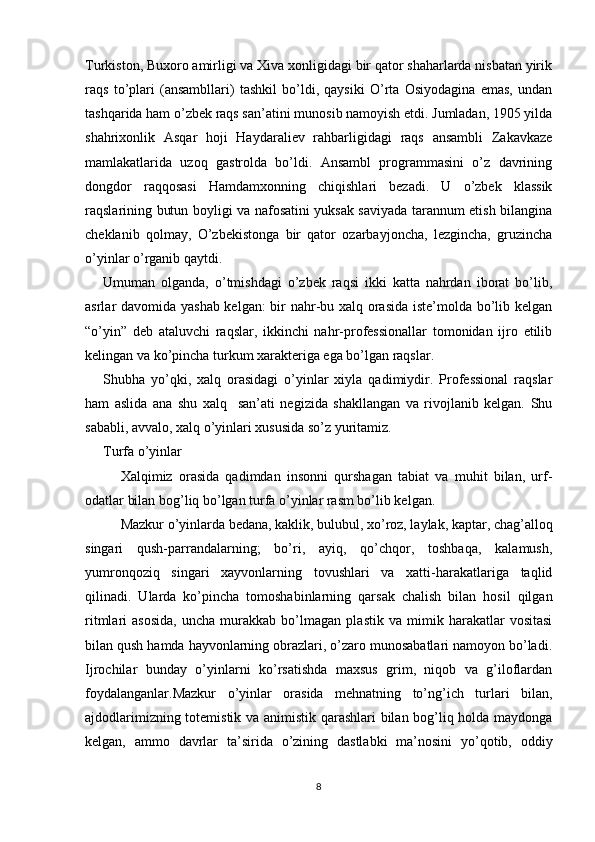 Turkiston, Buxoro amirligi va Xiva xonligidagi bir qator shaharlarda nisbatan yirik
raqs   to’plari   (ansambllari)   tashkil   bo’ldi,   qaysiki   O’rta   Osiyodagina   emas,   undan
tashqarida ham o’zbek raqs san’atini munosib namoyish etdi. Jumladan, 1905 yilda
shahrixonlik   Asqar   hoji   Haydaraliev   rahbarligidagi   raqs   ansambli   Zakavkaze
mamlakatlarida   uzoq   gastrolda   bo’ldi.   Ansambl   programmasini   o’z   davrining
dongdor   raqqosasi   Hamdamxonning   chiqishlari   bezadi.   U   o’zbek   klassik
raqslarining butun boyligi va nafosatini yuksak saviyada tarannum etish bilangina
cheklanib   qolmay,   O’zbekistonga   bir   qator   ozarbayjoncha,   lezgincha,   gruzincha
o’yinlar o’rganib qaytdi.
Umuman   olganda,   o’tmishdagi   o’zbek   raqsi   ikki   katta   nahrdan   iborat   bo’lib,
asrlar davomida yashab kelgan: bir nahr-bu xalq orasida iste’molda bo’lib kelgan
“o’yin”   deb   ataluvchi   raqslar,   ikkinchi   nahr-professionallar   tomonidan   ijro   etilib
kelingan va ko’pincha turkum xarakteriga ega bo’lgan raqslar.
Shubha   yo’qki,   xalq   orasidagi   o’yinlar   xiyla   qadimiydir.   Professional   raqslar
ham   aslida   ana   shu   xalq     san’ati   negizida   shakllangan   va   rivojlanib   kelgan.   Shu
sababli, avvalo, xalq o’yinlari xususida so’z yuritamiz. 
Turfa o’yinlar
Xalqimiz   orasida   qadimdan   insonni   qurshagan   tabiat   va   muhit   bilan,   urf-
odatlar bilan bog’liq bo’lgan turfa o’yinlar rasm bo’lib kelgan.
Mazkur o’yinlarda bedana, kaklik, bulubul, xo’roz, laylak, kaptar, chag’alloq
singari   qush-parrandalarning;   bo’ri,   ayiq,   qo’chqor,   toshbaqa,   kalamush,
yumronqoziq   singari   xayvonlarning   tovushlari   va   xatti-harakatlariga   taqlid
qilinadi.   Ularda   ko’pincha   tomoshabinlarning   qarsak   chalish   bilan   hosil   qilgan
ritmlari   asosida,   uncha   murakkab   bo’lmagan   plastik   va   mimik   harakatlar   vositasi
bilan qush hamda hayvonlarning obrazlari, o’zaro munosabatlari namoyon bo’ladi.
Ijrochilar   bunday   o’yinlarni   ko’rsatishda   maxsus   grim,   niqob   va   g’iloflardan
foydalanganlar.Mazkur   o’yinlar   orasida   mehnatning   to’ng’ich   turlari   bilan,
ajdodlarimizning totemistik va animistik qarashlari bilan bog’liq holda maydonga
kelgan,   ammo   davrlar   ta’sirida   o’zining   dastlabki   ma’nosini   yo’qotib,   oddiy
8