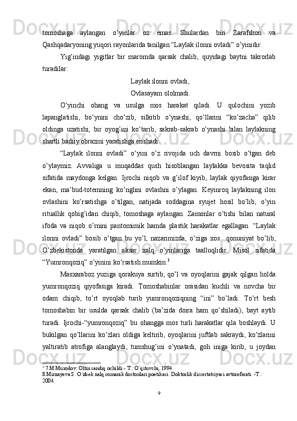 tomoshaga   aylangan   o’yinlar   oz   emas.   Shulardan   biri   Zarafshon   va
Qashqadaryoning yuqori rayonlarida tanilgan “Laylak ilonni ovladi” o’yinidir.
Yig’indagi   yigitlar   bir   maromda   qarsak   chalib,   quyidagi   baytni   takrorlab
turadilar:
Laylak ilonni ovladi,
Ovlasayam ololmadi.
O’yinchi   ohang   va   usulga   mos   harakat   qiladi.   U   qulochini   yozib
lapanglatishi,   bo’ynini   cho’zib,   silkitib   o’ynashi,   qo’llarini   “ko’zacha”   qilib
oldinga   uzatishi,   bir   oyog’ini   ko’tarib,   sakrab-sakrab   o’ynashi   bilan   laylakning
shartli badiiy obrazini yaratishga erishadi.
“Laylak   ilonni   ovladi”   o’yini   o’z   rivojida   uch   davrni   bosib   o’tgan   deb
o’ylaymiz.   Avvaliga   u   muqaddas   qush   hisoblangan   laylakka   bevosita   taqlid
sifatida   maydonga   kelgan.   Ijrochi   niqob   va   g’ilof   kiyib,   laylak   qiyofasiga   kirar
ekan,   ma’bud-totemning   ko’nglini   ovlashni   o’ylagan.   Keyinroq   laylakning   ilon
ovlashini   ko’rsatishga   o’tilgan,   natijada   soddagina   syujet   hosil   bo’lib,   o’yin
rituallik   qobig’idan   chiqib,   tomoshaga   aylangan.   Zamonlar   o’tishi   bilan   natural
ifoda   va   niqob   o’rnini   pantomimik   hamda   plastik   harakatlar   egallagan.   “Laylak
ilonni   ovladi”   bosib   o’tgan   bu   yo’l,   nazarimizda,   o’ziga   xos     qonuniyat   bo’lib,
O’zbekistonda   yaratilgan   aksar   xalq   o’yinlariga   taalluqlidir.   Misol   sifatida
“Yumronqoziq” o’yinini ko’rsatish mumkin. 3
Masxaraboz   yuziga   qorakuya   surtib,   qo’l   va   oyoqlarini   gajak   qilgan   holda
yumronqoziq   qiyofasiga   kiradi.   Tomoshabinlar   orasidan   kuchli   va   novcha   bir
odam   chiqib,   to’rt   oyoqlab   turib   yumronqoziqning   “ini”   bo’ladi.   To’rt   besh
tomoshabin   bir   usulda   qarsak   chalib   (ba’zida   doira   ham   qo’shiladi),   bayt   aytib
turadi.   Ijrochi-“yumronqoziq”   bu   ohangga   mos   turli   harakatlar   qila   boshlaydi.   U
bukilgan   qo’llarini   ko’zlari   oldiga   keltirib,   oyoqlarini   juftlab   sakraydi,   ko’zlarini
yaltiratib   atrofiga   alanglaydi,   tumshug’ini   o’ynatadi,   goh   iniga   kirib,   u   joydan
3
  7.M.Murodov. Oltin   sandiq   ochildi.-   T.:   O`qituvchi, 1994.
8.Mirzayeva S. O`zbek xalq romanik dostonlari poetikasi. Doktorlik dissertatsiyasi avtoreferati. -T.: 
2004.
9 