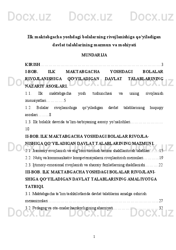 Ilk maktabgacha yoshdagi bolalarning rivojlanishiga qo‘yiladigan
davlat talablarining mazmun va mohiyati
MUNDARIJA
KIRISH …………………………………………………………………………….3
I-BOB.   ILK   MAKTABGACHA   YOSHDAGI   BOLALAR
RIVOJLANISHIGA   QO‘YILADIGAN   DAVLAT   TALABLARINING
NAZARIY ASOSLARI.
1.1.   Ilk   maktabgacha   yosh   tushunchasi   va   uning   rivojlanish
xususiyatlari………….5
1.2.   Bolalar   rivojlanishiga   qo‘yiladigan   davlat   talablarining   huquqiy
asoslari……...8
1.3.   Ilk   bolalik   davrida   ta’lim-tarbiyaning   asosiy   yo‘nalishlari……………………
10
II-BOB.   ILK MAKTABGACHA YOSHDAGI BOLALAR RIVOJLA-
NISHIGA QO‘YILADIGAN DAVLAT TALABLARINING MAZMUNI.
2.1.  Jismoniy rivojlanish va sog‘lom turmush tarzini shakllantirish talablari…….15
2.2.   Nutq va kommunikativ kompetensiyalarni rivojlantirish mezonlari………...19
2.3.  Ijtimoiy-emosional rivojlanish va shaxsiy fazilatlarning shakllanishi……….22
III-BOB.  ILK MAKTABGACHA YOSHDAGI BOLALAR RIVOJLANI-
SHIGA QO‘YILADIGAN DAVLAT TALABLARINING AMALIYOTGA 
TATBIQI.
3.1.  Maktabgacha ta’lim tashkilotlarida davlat talablarini amalga oshirish 
mexanizmlari……………………………………………………………………...27
3.2.  Pedagog va ota-onalar hamkorligining ahamiyati……………………………32
1 
