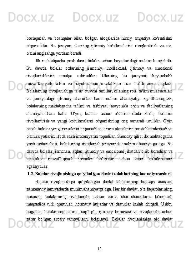 boshqarish   va   boshqalar   bilan   bo'lgan   aloqalarida   hissiy   empatiya   ko'rsatishni
o'rganadilar.   Bu   jarayon,   ularning   ijtimoiy   ko'nikmalarini   rivojlantirish   va   o'z-
o'zini anglashga yordam beradi.
Ilk   maktabgacha   yosh   davri   bolalar   uchun   hayotlaridagi   muhim   bosqichdir.
Bu   davrda   bolalar   o'zlarining   jismoniy,   intellektual,   ijtimoiy   va   emosional
rivojlanishlarini   amalga   oshiradilar.   Ularning   bu   jarayoni,   keyinchalik
muvaffaqiyatli   ta'lim   va   hayot   uchun   mustahkam   asos   bo'lib   xizmat   qiladi.
Bolalarning   rivojlanishiga   ta'sir   etuvchi   omillar,   oilaning   roli,   ta'lim   muassasalari
va   jamiyatdagi   ijtimoiy   sharoitlar   ham   muhim   ahamiyatga   ega.Shuningdek,
bolalarning   maktabgacha   ta'limi   va   tarbiyasi   jarayonida   o'yin   va   faoliyatlarning
ahamiyati   ham   katta.   O'yin,   bolalar   uchun   o'zlarini   ifoda   etish,   fikrlarini
rivojlantirish   va   yangi   ko'nikmalarni   o'rganishning   eng   samarali   usulidir.   O'yin
orqali bolalar yangi narsalarni o'rganadilar, o'zaro aloqalarini mustahkamlashadi va
o'z hissiyotlarini ifoda etish imkoniyatini topadilar. Shunday qilib, ilk maktabgacha
yosh   tushunchasi,   bolalarning   rivojlanish   jarayonida   muhim   ahamiyatga   ega.   Bu
davrda   bolalar   jismonan,   aqlan,   ijtimoiy   va   emosional   jihatdan   o'sib   boradilar   va
kelajakda   muvaffaqiyatli   insonlar   bo'lishlari   uchun   zarur   ko'nikmalarni
egallaydilar.
1.2.  Bolalar rivojlanishiga qo‘yiladigan davlat talablarining huquqiy asoslari.
Bolalar   rivojlanishiga   qo‘yiladigan   davlat   talablarining   huquqiy   asoslari,
zamonaviy jamiyatlarda muhim ahamiyatga ega. Har bir davlat, o‘z fuqarolarining,
xususan,   bolalarning   rivojlanishi   uchun   zarur   shart-sharoitlarni   ta'minlash
maqsadida   turli   qonunlar,   normativ   hujjatlar   va   dasturlar   ishlab   chiqadi.   Ushbu
hujjatlar,   bolalarning   ta'limi,   sog‘lig‘i,   ijtimoiy   himoyasi   va   rivojlanishi   uchun
zarur   bo‘lgan   asosiy   tamoyillarni   belgilaydi.   Bolalar   rivojlanishiga   oid   davlat
10 
