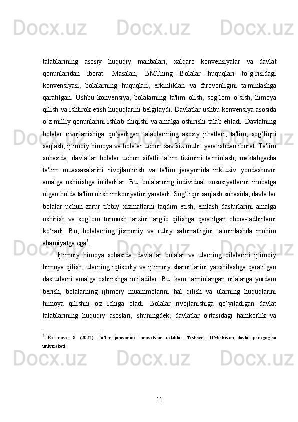 talablarining   asosiy   huquqiy   manbalari,   xalqaro   konvensiyalar   va   davlat
qonunlaridan   iborat.   Masalan,   BMTning   Bolalar   huquqlari   to‘g‘risidagi
konvensiyasi,   bolalarning   huquqlari,   erkinliklari   va   farovonligini   ta'minlashga
qaratilgan.   Ushbu   konvensiya,   bolalarning   ta'lim   olish,   sog‘lom   o‘sish,   himoya
qilish va ishtirok etish huquqlarini belgilaydi. Davlatlar ushbu konvensiya asosida
o‘z milliy qonunlarini ishlab chiqishi va amalga oshirishi talab etiladi. Davlatning
bolalar   rivojlanishiga   qo‘yadigan   talablarining   asosiy   jihatlari,   ta'lim,   sog‘liqni
saqlash, ijtimoiy himoya va bolalar uchun xavfsiz muhit yaratishdan iborat. Ta'lim
sohasida,   davlatlar   bolalar   uchun   sifatli   ta'lim   tizimini   ta'minlash,   maktabgacha
ta'lim   muassasalarini   rivojlantirish   va   ta'lim   jarayonida   inkluziv   yondashuvni
amalga   oshirishga   intiladilar.   Bu,   bolalarning   individual   xususiyatlarini   inobatga
olgan holda ta'lim olish imkoniyatini yaratadi. Sog‘liqni saqlash sohasida, davlatlar
bolalar   uchun   zarur   tibbiy   xizmatlarni   taqdim   etish,   emlash   dasturlarini   amalga
oshirish   va   sog'lom   turmush   tarzini   targ'ib   qilishga   qaratilgan   chora-tadbirlarni
ko‘radi.   Bu,   bolalarning   jismoniy   va   ruhiy   salomatligini   ta'minlashda   muhim
ahamiyatga ega 3
.
Ijtimoiy   himoya   sohasida,   davlatlar   bolalar   va   ularning   oilalarini   ijtimoiy
himoya   qilish,   ularning   iqtisodiy   va   ijtimoiy   sharoitlarini   yaxshilashga   qaratilgan
dasturlarni   amalga   oshirishga   intiladilar.   Bu,   kam   ta'minlangan   oilalarga   yordam
berish,   bolalarning   ijtimoiy   muammolarini   hal   qilish   va   ularning   huquqlarini
himoya   qilishni   o'z   ichiga   oladi.   Bolalar   rivojlanishiga   qo‘yiladigan   davlat
talablarining   huquqiy   asoslari,   shuningdek,   davlatlar   o'rtasidagi   hamkorlik   va
3
  Karimova,   S.   (2022).   Ta’lim   jarayonida   innovatsion   uslublar.   Tashkent:   O‘zbekiston   davlat   pedagogika
universiteti.
11 