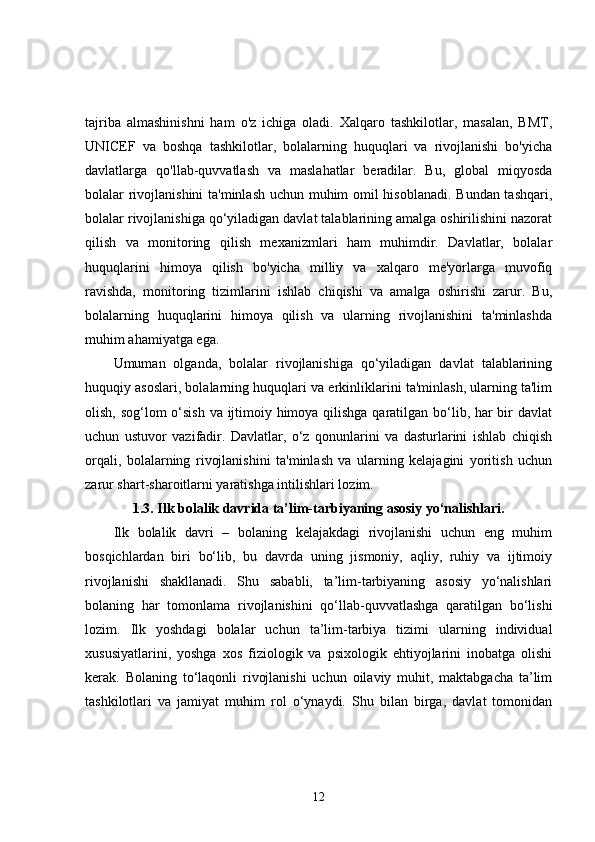tajriba   almashinishni   ham   o'z   ichiga   oladi.   Xalqaro   tashkilotlar,   masalan,   BMT,
UNICEF   va   boshqa   tashkilotlar,   bolalarning   huquqlari   va   rivojlanishi   bo'yicha
davlatlarga   qo'llab-quvvatlash   va   maslahatlar   beradilar.   Bu,   global   miqyosda
bolalar rivojlanishini  ta'minlash uchun muhim omil hisoblanadi. Bundan tashqari,
bolalar rivojlanishiga qo‘yiladigan davlat talablarining amalga oshirilishini nazorat
qilish   va   monitoring   qilish   mexanizmlari   ham   muhimdir.   Davlatlar,   bolalar
huquqlarini   himoya   qilish   bo'yicha   milliy   va   xalqaro   me'yorlarga   muvofiq
ravishda,   monitoring   tizimlarini   ishlab   chiqishi   va   amalga   oshirishi   zarur.   Bu,
bolalarning   huquqlarini   himoya   qilish   va   ularning   rivojlanishini   ta'minlashda
muhim ahamiyatga ega.
Umuman   olganda,   bolalar   rivojlanishiga   qo‘yiladigan   davlat   talablarining
huquqiy asoslari, bolalarning huquqlari va erkinliklarini ta'minlash, ularning ta'lim
olish, sog‘lom  o‘sish va ijtimoiy himoya qilishga qaratilgan bo‘lib, har bir  davlat
uchun   ustuvor   vazifadir.   Davlatlar,   o‘z   qonunlarini   va   dasturlarini   ishlab   chiqish
orqali,   bolalarning   rivojlanishini   ta'minlash   va   ularning   kelajagini   yoritish   uchun
zarur shart-sharoitlarni yaratishga intilishlari lozim.
1.3.  Ilk bolalik davrida ta’lim-tarbiyaning asosiy yo‘nalishlari.
Ilk   bolalik   davri   –   bolaning   kelajakdagi   rivojlanishi   uchun   eng   muhim
bosqichlardan   biri   bo‘lib,   bu   davrda   uning   jismoniy,   aqliy,   ruhiy   va   ijtimoiy
rivojlanishi   shakllanadi.   Shu   sababli,   ta’lim-tarbiyaning   asosiy   yo‘nalishlari
bolaning   har   tomonlama   rivojlanishini   qo‘llab-quvvatlashga   qaratilgan   bo‘lishi
lozim.   Ilk   yoshdagi   bolalar   uchun   ta’lim-tarbiya   tizimi   ularning   individual
xususiyatlarini,   yoshga   xos   fiziologik   va   psixologik   ehtiyojlarini   inobatga   olishi
kerak.   Bolaning   to‘laqonli   rivojlanishi   uchun   oilaviy   muhit,   maktabgacha   ta’lim
tashkilotlari   va   jamiyat   muhim   rol   o‘ynaydi.   Shu   bilan   birga,   davlat   tomonidan
12 