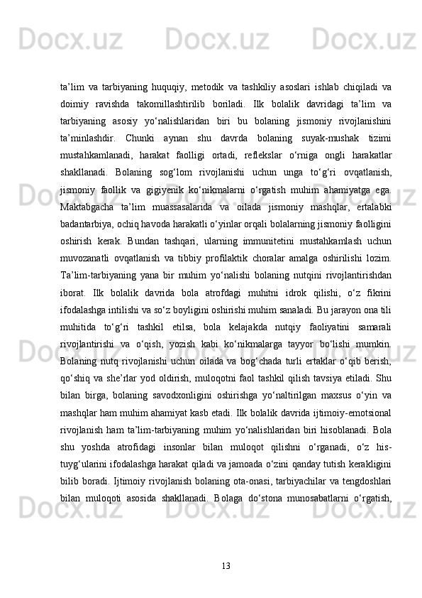 ta’lim   va   tarbiyaning   huquqiy,   metodik   va   tashkiliy   asoslari   ishlab   chiqiladi   va
doimiy   ravishda   takomillashtirilib   boriladi.   Ilk   bolalik   davridagi   ta’lim   va
tarbiyaning   asosiy   yo‘nalishlaridan   biri   bu   bolaning   jismoniy   rivojlanishini
ta’minlashdir.   Chunki   aynan   shu   davrda   bolaning   suyak-mushak   tizimi
mustahkamlanadi,   harakat   faolligi   ortadi,   reflekslar   o‘rniga   ongli   harakatlar
shakllanadi.   Bolaning   sog‘lom   rivojlanishi   uchun   unga   to‘g‘ri   ovqatlanish,
jismoniy   faollik   va   gigiyenik   ko‘nikmalarni   o‘rgatish   muhim   ahamiyatga   ega.
Maktabgacha   ta’lim   muassasalarida   va   oilada   jismoniy   mashqlar,   ertalabki
badantarbiya, ochiq havoda harakatli o‘yinlar orqali bolalarning jismoniy faolligini
oshirish   kerak.   Bundan   tashqari,   ularning   immunitetini   mustahkamlash   uchun
muvozanatli   ovqatlanish   va   tibbiy   profilaktik   choralar   amalga   oshirilishi   lozim.
Ta’lim-tarbiyaning   yana   bir   muhim   yo‘nalishi   bolaning   nutqini   rivojlantirishdan
iborat.   Ilk   bolalik   davrida   bola   atrofdagi   muhitni   idrok   qilishi,   o‘z   fikrini
ifodalashga intilishi va so‘z boyligini oshirishi muhim sanaladi. Bu jarayon ona tili
muhitida   to‘g‘ri   tashkil   etilsa,   bola   kelajakda   nutqiy   faoliyatini   samarali
rivojlantirishi   va   o‘qish,   yozish   kabi   ko‘nikmalarga   tayyor   bo‘lishi   mumkin.
Bolaning   nutq   rivojlanishi   uchun   oilada   va   bog‘chada   turli   ertaklar   o‘qib   berish,
qo‘shiq  va  she’rlar   yod oldirish,  muloqotni   faol  tashkil  qilish  tavsiya  etiladi. Shu
bilan   birga,   bolaning   savodxonligini   oshirishga   yo‘naltirilgan   maxsus   o‘yin   va
mashqlar ham muhim ahamiyat kasb etadi. Ilk bolalik davrida ijtimoiy-emotsional
rivojlanish   ham   ta’lim-tarbiyaning   muhim   yo‘nalishlaridan   biri   hisoblanadi.   Bola
shu   yoshda   atrofidagi   insonlar   bilan   muloqot   qilishni   o‘rganadi,   o‘z   his-
tuyg‘ularini ifodalashga harakat qiladi va jamoada o‘zini qanday tutish kerakligini
bilib   boradi.   Ijtimoiy   rivojlanish   bolaning   ota-onasi,   tarbiyachilar   va   tengdoshlari
bilan   muloqoti   asosida   shakllanadi.   Bolaga   do‘stona   munosabatlarni   o‘rgatish,
13 