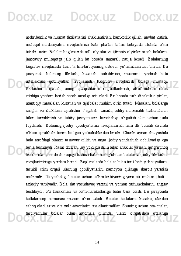 mehribonlik va hurmat fazilatlarini shakllantirish, hamkorlik qilish, navbat kutish,
muloqot   madaniyatini   rivojlantirish   kabi   jihatlar   ta’lim-tarbiyada   alohida   o‘rin
tutishi lozim. Bolalar bog‘chasida rolli o‘yinlar va ijtimoiy o‘yinlar orqali bolalarni
jamoaviy   muloqotga   jalb   qilish   bu   borada   samarali   natija   beradi.   Bolalarning
kognitiv   rivojlanishi   ham   ta’lim-tarbiyaning   ustuvor   yo‘nalishlaridan   biridir.   Bu
jarayonda   bolaning   fikrlash,   kuzatish,   solishtirish,   muammo   yechish   kabi
intellektual   qobiliyatlari   rivojlanadi.   Kognitiv   rivojlanish   bolaga   mustaqil
fikrlashni   o‘rgatish,   uning   qiziqishlarini   rag‘batlantirish,   atrof-muhitni   idrok
etishiga yordam berish orqali amalga oshiriladi. Bu borada turli didaktik o‘yinlar,
mantiqiy  masalalar,  kuzatish   va  tajribalar  muhim  o‘rin  tutadi.  Masalan,  bolalarga
ranglar   va   shakllarni   ajratishni   o‘rgatish,   sanash,   oddiy   matematik   tushunchalar
bilan   tanishtirish   va   tabiiy   jarayonlarni   kuzatishga   o‘rgatish   ular   uchun   juda
foydalidir.   Bolaning   ijodiy   qobiliyatlarini   rivojlantirish   ham   ilk   bolalik   davrida
e’tibor qaratilishi lozim bo‘lgan yo‘nalishlardan biridir. Chunki aynan shu yoshda
bola   atrofdagi   olamni   tasavvur   qilish   va   unga   ijodiy   yondashish   qobiliyatiga   ega
bo‘la boshlaydi. Rasm chizish, loy yoki plastilin bilan shakllar yasash, qo‘g‘irchoq
teatrlarida qatnashish, raqsga tushish kabi mashg‘ulotlar bolalarda ijodiy fikrlashni
rivojlantirishga yordam beradi. Bog‘chalarda bolalar bilan turli badiiy faoliyatlarni
tashkil   etish   orqali   ularning   qobiliyatlarini   namoyon   qilishga   sharoit   yaratish
muhimdir.   Ilk   yoshdagi   bolalar   uchun   ta’lim-tarbiyaning   yana   bir   muhim   jihati   –
axloqiy   tarbiyadir.   Bola   shu   yoshdayoq   yaxshi   va   yomon   tushunchalarini   anglay
boshlaydi,   o‘z   harakatlari   va   xatti-harakatlariga   baho   bera   oladi.   Bu   jarayonda
kattalarning   namunasi   muhim   o‘rin   tutadi.   Bolalar   kattalarni   kuzatib,   ulardan
saboq oladilar va o‘z xulq-atvorlarini shakllantiradilar. Shuning uchun ota-onalar,
tarbiyachilar   bolalar   bilan   muomala   qilishda,   ularni   o‘rgatishda   o‘zlariga
14 
