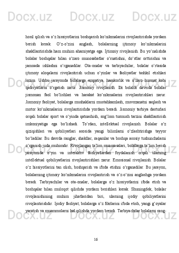 hosil qilish va o‘z hissiyotlarini boshqarish ko‘nikmalarini rivojlantirishda yordam
berish   kerak.   O‘z-o‘zini   anglash,   bolalarning   ijtimoiy   ko‘nikmalarini
shakllantirishda ham  muhim ahamiyatga ega. Ijtimoiy rivojlanish. Bu yo‘nalishda
bolalar   boshqalar   bilan   o‘zaro   munosabatlar   o‘rnatishni,   do‘stlar   orttirishni   va
jamoada   ishlashni   o‘rganadilar.   Ota-onalar   va   tarbiyachilar,   bolalar   o‘rtasida
ijtimoiy   aloqalarni   rivojlantirish   uchun   o‘yinlar   va   faoliyatlar   tashkil   etishlari
lozim.   Ushbu   jarayonda   bolalarga   empatiya,   hamkorlik   va   o‘zaro   hurmat   kabi
qadriyatlarni   o‘rgatish   zarur.   Jismoniy   rivojlanish.   Ilk   bolalik   davrida   bolalar
jismonan   faol   bo‘lishlari   va   harakat   ko‘nikmalarini   rivojlantirishlari   zarur.
Jismoniy faoliyat, bolalarga mushaklarni mustahkamlash, muvozanatni saqlash va
motor   ko‘nikmalarini   rivojlantirishda   yordam   beradi.   Jismoniy   tarbiya   dasturlari
orqali   bolalar   sport   va   o‘yinda   qatnashish,   sog‘lom   turmush   tarzini   shakllantirish
imkoniyatiga   ega   bo‘lishadi.   To‘rdan,   intellektual   rivojlanish.   Bolalar   o‘z
qiziqishlari   va   qobiliyatlari   asosida   yangi   bilimlarni   o‘zlashtirishga   tayyor
bo‘ladilar. Bu davrda ranglar, shakllar, raqamlar  va boshqa asosiy  tushunchalarni
o‘rganish juda muhimdir. Rivojlangan ta’lim muassasalari, bolalarga ta’lim berish
jarayonida   o‘yin   va   interaktiv   faoliyatlardan   foydalanish   orqali   ularning
intellektual   qobiliyatlarini   rivojlantirishlari   zarur.   Emosional   rivojlanish.   Bolalar
o‘z   hissiyotlarini   tan   olish,   boshqarish   va   ifoda   etishni   o‘rganadilar.   Bu   jarayon,
bolalarning   ijtimoiy   ko‘nikmalarini   rivojlantirish   va   o‘z-o‘zini   anglashga   yordam
beradi.   Tarbiyachilar   va   ota-onalar,   bolalarga   o‘z   hissiyotlarini   ifoda   etish   va
boshqalar   bilan   muloqot   qilishda   yordam   berishlari   kerak.   Shuningdek,   bolalar
rivojlanishining   muhim   jihatlaridan   biri,   ularning   ijodiy   qobiliyatlarini
rivojlantirishdir. Ijodiy faoliyat, bolalarga o‘z fikrlarini ifoda etish, yangi g‘oyalar
yaratish va muammolarni hal qilishda yordam beradi. Tarbiyachilar bolalarni rang-
16 