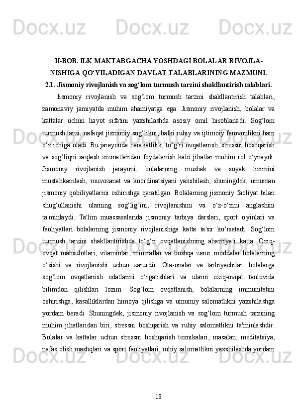 II-BOB.   ILK MAKTABGACHA YOSHDAGI BOLALAR RIVOJLA-
NISHIGA QO‘YILADIGAN DAVLAT TALABLARINING MAZMUNI.
2.1.  Jismoniy rivojlanish va sog‘lom turmush tarzini shakllantirish talablari.
Jismoniy   rivojlanish   va   sog‘lom   turmush   tarzini   shakllantirish   talablari,
zamonaviy   jamiyatda   muhim   ahamiyatga   ega.   Jismoniy   rivojlanish,   bolalar   va
kattalar   uchun   hayot   sifatini   yaxshilashda   asosiy   omil   hisoblanadi.   Sog‘lom
turmush tarzi, nafaqat jismoniy sog‘likni, balki ruhiy va ijtimoiy farovonlikni ham
o‘z ichiga oladi. Bu jarayonda harakatlilik, to‘g‘ri ovqatlanish, stressni boshqarish
va   sog‘liqni   saqlash   xizmatlaridan   foydalanish   kabi   jihatlar   muhim   rol   o‘ynaydi.
Jismoniy   rivojlanish   jarayoni,   bolalarning   mushak   va   suyak   tizimini
mustahkamlash,   muvozanat   va   koordinatsiyani   yaxshilash,   shuningdek,   umuman
jismoniy   qobiliyatlarini   oshirishga   qaratilgan.   Bolalarning   jismoniy   faoliyat   bilan
shug‘ullanishi   ularning   sog‘lig‘ini,   rivojlanishini   va   o‘z-o‘zini   anglashini
ta'minlaydi.   Ta'lim   muassasalarida   jismoniy   tarbiya   darslari,   sport   o'yinlari   va
faoliyatlari   bolalarning   jismoniy   rivojlanishiga   katta   ta'sir   ko‘rsatadi.   Sog‘lom
turmush   tarzini   shakllantirishda   to‘g‘ri   ovqatlanishning   ahamiyati   katta.   Oziq-
ovqat   mahsulotlari,   vitaminlar,   minerallar   va   boshqa   zarur   moddalar   bolalarning
o‘sishi   va   rivojlanishi   uchun   zarurdir.   Ota-onalar   va   tarbiyachilar,   bolalarga
sog‘lom   ovqatlanish   odatlarini   o‘rgatishlari   va   ularni   oziq-ovqat   tanlovida
bilimdon   qilishlari   lozim.   Sog‘lom   ovqatlanish,   bolalarning   immunitetini
oshirishga,   kasalliklardan   himoya   qilishga   va   umumiy   salomatlikni   yaxshilashga
yordam   beradi.   Shuningdek,   jismoniy   rivojlanish   va   sog‘lom   turmush   tarzining
muhim   jihatlaridan   biri,   stressni   boshqarish   va   ruhiy   salomatlikni   ta'minlashdir.
Bolalar   va   kattalar   uchun   stressni   boshqarish   texnikalari,   masalan,   meditatsiya,
nafas olish mashqlari va sport faoliyatlari, ruhiy salomatlikni yaxshilashda yordam
18 