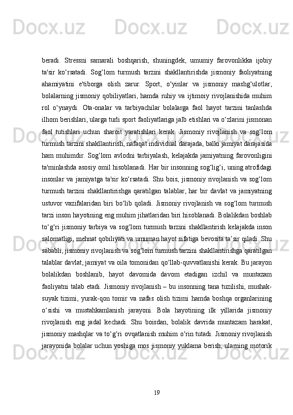 beradi.   Stressni   samarali   boshqarish,   shuningdek,   umumiy   farovonlikka   ijobiy
ta'sir   ko‘rsatadi.   Sog‘lom   turmush   tarzini   shakllantirishda   jismoniy   faoliyatning
ahamiyatini   e'tiborga   olish   zarur.   Sport,   o‘yinlar   va   jismoniy   mashg‘ulotlar,
bolalarning   jismoniy   qobiliyatlari,   hamda   ruhiy   va   ijtimoiy   rivojlanishida   muhim
rol   o‘ynaydi.   Ota-onalar   va   tarbiyachilar   bolalarga   faol   hayot   tarzini   tanlashda
ilhom berishlari, ularga turli sport faoliyatlariga jalb etishlari va o‘zlarini jismonan
faol   tutishlari   uchun   sharoit   yaratishlari   kerak.   Jismoniy   rivojlanish   va   sog‘lom
turmush tarzini shakllantirish, nafaqat individual darajada, balki jamiyat darajasida
ham   muhimdir.   Sog‘lom   avlodni   tarbiyalash,   kelajakda   jamiyatning   farovonligini
ta'minlashda asosiy omil hisoblanadi. Har bir insonning sog‘lig‘i, uning atrofidagi
insonlar   va   jamiyatga   ta'sir   ko‘rsatadi.   Shu   bois,   jismoniy   rivojlanish   va   sog‘lom
turmush   tarzini   shakllantirishga   qaratilgan   talablar,   har   bir   davlat   va   jamiyatning
ustuvor   vazifalaridan   biri   bo‘lib  qoladi.   Jismoniy   rivojlanish   va  sog‘lom   turmush
tarzi inson hayotining eng muhim jihatlaridan biri hisoblanadi. Bolalikdan boshlab
to‘g‘ri  jismoniy tarbiya va sog‘lom  turmush tarzini shakllantirish kelajakda inson
salomatligi, mehnat qobiliyati va umuman hayot sifatiga bevosita ta’sir qiladi. Shu
sababli, jismoniy rivojlanish va sog‘lom turmush tarzini shakllantirishga qaratilgan
talablar davlat, jamiyat va oila tomonidan qo‘llab-quvvatlanishi kerak. Bu jarayon
bolalikdan   boshlanib,   hayot   davomida   davom   etadigan   izchil   va   muntazam
faoliyatni  talab  etadi. Jismoniy rivojlanish – bu insonning  tana tuzilishi, mushak-
suyak   tizimi,   yurak-qon   tomir   va   nafas   olish   tizimi   hamda   boshqa   organlarining
o‘sishi   va   mustahkamlanish   jarayoni.   Bola   hayotining   ilk   yillarida   jismoniy
rivojlanish   eng   jadal   kechadi.   Shu   boisdan,   bolalik   davrida   muntazam   harakat,
jismoniy mashqlar va to‘g‘ri ovqatlanish muhim o‘rin tutadi. Jismoniy rivojlanish
jarayonida bolalar uchun yoshiga mos jismoniy yuklama berish, ularning motorik
19 