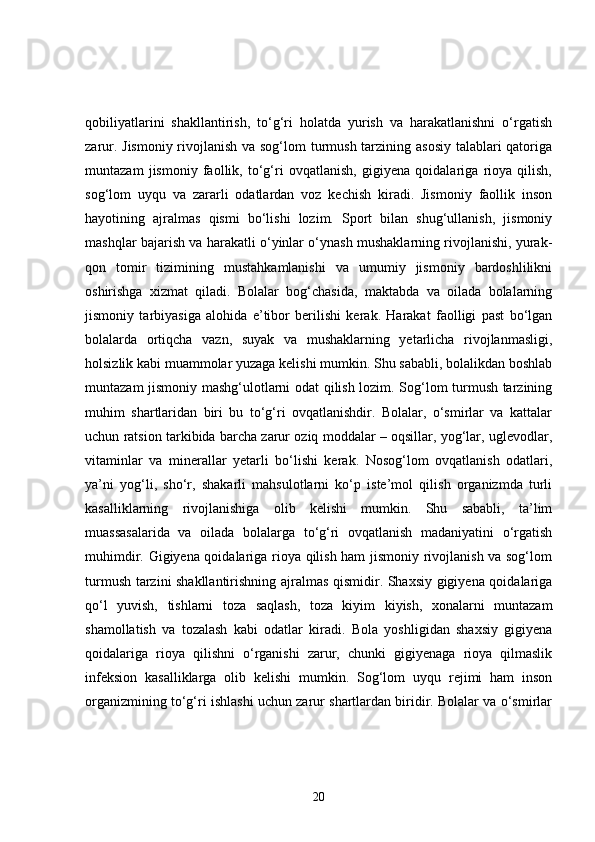 qobiliyatlarini   shakllantirish,   to‘g‘ri   holatda   yurish   va   harakatlanishni   o‘rgatish
zarur. Jismoniy  rivojlanish va sog‘lom  turmush tarzining asosiy talablari  qatoriga
muntazam   jismoniy   faollik,   to‘g‘ri   ovqatlanish,   gigiyena   qoidalariga   rioya   qilish,
sog‘lom   uyqu   va   zararli   odatlardan   voz   kechish   kiradi.   Jismoniy   faollik   inson
hayotining   ajralmas   qismi   bo‘lishi   lozim.   Sport   bilan   shug‘ullanish,   jismoniy
mashqlar bajarish va harakatli o‘yinlar o‘ynash mushaklarning rivojlanishi, yurak-
qon   tomir   tizimining   mustahkamlanishi   va   umumiy   jismoniy   bardoshlilikni
oshirishga   xizmat   qiladi.   Bolalar   bog‘chasida,   maktabda   va   oilada   bolalarning
jismoniy   tarbiyasiga   alohida   e’tibor   berilishi   kerak.   Harakat   faolligi   past   bo‘lgan
bolalarda   ortiqcha   vazn,   suyak   va   mushaklarning   yetarlicha   rivojlanmasligi,
holsizlik kabi muammolar yuzaga kelishi mumkin. Shu sababli, bolalikdan boshlab
muntazam jismoniy mashg‘ulotlarni odat qilish lozim. Sog‘lom turmush tarzining
muhim   shartlaridan   biri   bu   to‘g‘ri   ovqatlanishdir.   Bolalar,   o‘smirlar   va   kattalar
uchun ratsion tarkibida barcha zarur oziq moddalar – oqsillar, yog‘lar, uglevodlar,
vitaminlar   va   minerallar   yetarli   bo‘lishi   kerak.   Nosog‘lom   ovqatlanish   odatlari,
ya’ni   yog‘li,   sho‘r,   shakarli   mahsulotlarni   ko‘p   iste’mol   qilish   organizmda   turli
kasalliklarning   rivojlanishiga   olib   kelishi   mumkin.   Shu   sababli,   ta’lim
muassasalarida   va   oilada   bolalarga   to‘g‘ri   ovqatlanish   madaniyatini   o‘rgatish
muhimdir. Gigiyena qoidalariga rioya qilish ham jismoniy rivojlanish va sog‘lom
turmush tarzini shakllantirishning ajralmas qismidir. Shaxsiy gigiyena qoidalariga
qo‘l   yuvish,   tishlarni   toza   saqlash,   toza   kiyim   kiyish,   xonalarni   muntazam
shamollatish   va   tozalash   kabi   odatlar   kiradi.   Bola   yoshligidan   shaxsiy   gigiyena
qoidalariga   rioya   qilishni   o‘rganishi   zarur,   chunki   gigiyenaga   rioya   qilmaslik
infeksion   kasalliklarga   olib   kelishi   mumkin.   Sog‘lom   uyqu   rejimi   ham   inson
organizmining to‘g‘ri ishlashi uchun zarur shartlardan biridir. Bolalar va o‘smirlar
20 