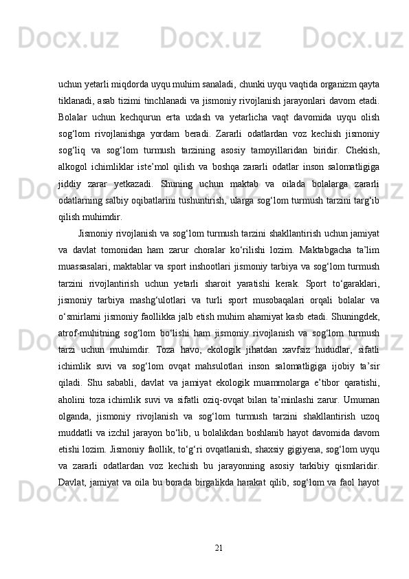 uchun yetarli miqdorda uyqu muhim sanaladi, chunki uyqu vaqtida organizm qayta
tiklanadi, asab  tizimi  tinchlanadi  va jismoniy rivojlanish jarayonlari davom  etadi.
Bolalar   uchun   kechqurun   erta   uxlash   va   yetarlicha   vaqt   davomida   uyqu   olish
sog‘lom   rivojlanishga   yordam   beradi.   Zararli   odatlardan   voz   kechish   jismoniy
sog‘liq   va   sog‘lom   turmush   tarzining   asosiy   tamoyillaridan   biridir.   Chekish,
alkogol   ichimliklar   iste’mol   qilish   va   boshqa   zararli   odatlar   inson   salomatligiga
jiddiy   zarar   yetkazadi.   Shuning   uchun   maktab   va   oilada   bolalarga   zararli
odatlarning salbiy oqibatlarini tushuntirish, ularga sog‘lom turmush tarzini targ‘ib
qilish muhimdir.
Jismoniy rivojlanish va sog‘lom turmush tarzini shakllantirish uchun jamiyat
va   davlat   tomonidan   ham   zarur   choralar   ko‘rilishi   lozim.   Maktabgacha   ta’lim
muassasalari, maktablar va sport inshootlari jismoniy tarbiya va sog‘lom turmush
tarzini   rivojlantirish   uchun   yetarli   sharoit   yaratishi   kerak.   Sport   to‘garaklari,
jismoniy   tarbiya   mashg‘ulotlari   va   turli   sport   musobaqalari   orqali   bolalar   va
o‘smirlarni jismoniy faollikka jalb etish muhim ahamiyat kasb etadi. Shuningdek,
atrof-muhitning   sog‘lom   bo‘lishi   ham   jismoniy   rivojlanish   va   sog‘lom   turmush
tarzi   uchun   muhimdir.   Toza   havo,   ekologik   jihatdan   xavfsiz   hududlar,   sifatli
ichimlik   suvi   va   sog‘lom   ovqat   mahsulotlari   inson   salomatligiga   ijobiy   ta’sir
qiladi.   Shu   sababli,   davlat   va   jamiyat   ekologik   muammolarga   e’tibor   qaratishi,
aholini   toza   ichimlik   suvi   va   sifatli   oziq-ovqat   bilan   ta’minlashi   zarur.   Umuman
olganda,   jismoniy   rivojlanish   va   sog‘lom   turmush   tarzini   shakllantirish   uzoq
muddatli  va  izchil  jarayon  bo‘lib,  u bolalikdan  boshlanib  hayot  davomida  davom
etishi lozim. Jismoniy faollik, to‘g‘ri ovqatlanish, shaxsiy gigiyena, sog‘lom uyqu
va   zararli   odatlardan   voz   kechish   bu   jarayonning   asosiy   tarkibiy   qismlaridir.
Davlat,  jamiyat  va  oila bu  borada  birgalikda harakat   qilib, sog‘lom  va  faol  hayot
21 