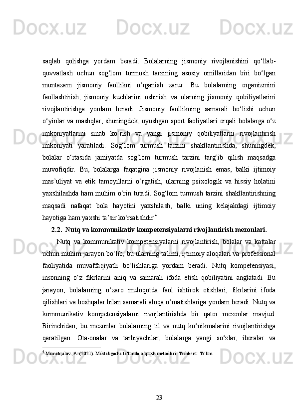 saqlab   qolishga   yordam   beradi.   Bolalarning   jismoniy   rivojlanishini   qo‘llab-
quvvatlash   uchun   sog‘lom   turmush   tarzining   asosiy   omillaridan   biri   bo‘lgan
muntazam   jismoniy   faollikni   o‘rganish   zarur.   Bu   bolalarning   organizmini
faollashtirish,   jismoniy   kuchlarini   oshirish   va   ularning   jismoniy   qobiliyatlarini
rivojlantirishga   yordam   beradi.   Jismoniy   faollikning   samarali   bo‘lishi   uchun
o‘yinlar va mashqlar, shuningdek, uyushgan sport faoliyatlari orqali bolalarga o‘z
imkoniyatlarini   sinab   ko‘rish   va   yangi   jismoniy   qobiliyatlarni   rivojlantirish
imkoniyati   yaratiladi.   Sog‘lom   turmush   tarzini   shakllantirishda,   shuningdek,
bolalar   o‘rtasida   jamiyatda   sog‘lom   turmush   tarzini   targ‘ib   qilish   maqsadga
muvofiqdir.   Bu,   bolalarga   faqatgina   jismoniy   rivojlanish   emas,   balki   ijtimoiy
mas’uliyat   va   etik   tamoyillarni   o‘rgatish,   ularning   psixologik   va   hissiy   holatini
yaxshilashda  ham muhim o‘rin tutadi. Sog‘lom turmush tarzini  shakllantirishning
maqsadi   nafaqat   bola   hayotini   yaxshilash,   balki   uning   kelajakdagi   ijtimoiy
hayotiga ham yaxshi ta’sir ko‘rsatishdir. 4
2.2.   Nutq va kommunikativ kompetensiyalarni rivojlantirish mezonlari.
Nutq   va   kommunikativ   kompetensiyalarni   rivojlantirish,   bolalar   va   kattalar
uchun muhim jarayon bo‘lib, bu ularning ta'limi, ijtimoiy aloqalari va professional
faoliyatida   muvaffaqiyatli   bo‘lishlariga   yordam   beradi.   Nutq   kompetensiyasi,
insonning   o‘z   fikrlarini   aniq   va   samarali   ifoda   etish   qobiliyatini   anglatadi.   Bu
jarayon,   bolalarning   o‘zaro   muloqotda   faol   ishtirok   etishlari,   fikrlarini   ifoda
qilishlari va boshqalar bilan samarali aloqa o‘rnatishlariga yordam beradi. Nutq va
kommunikativ   kompetensiyalarni   rivojlantirishda   bir   qator   mezonlar   mavjud.
Birinchidan,   bu   mezonlar   bolalarning   til   va   nutq   ko‘nikmalarini   rivojlantirishga
qaratilgan.   Ota-onalar   va   tarbiyachilar,   bolalarga   yangi   so‘zlar,   iboralar   va
4
 Mamatqulov, A. (2021). Maktabgacha ta'limda o‘qitish metodlari. Tashkent: Ta'lim.
23 