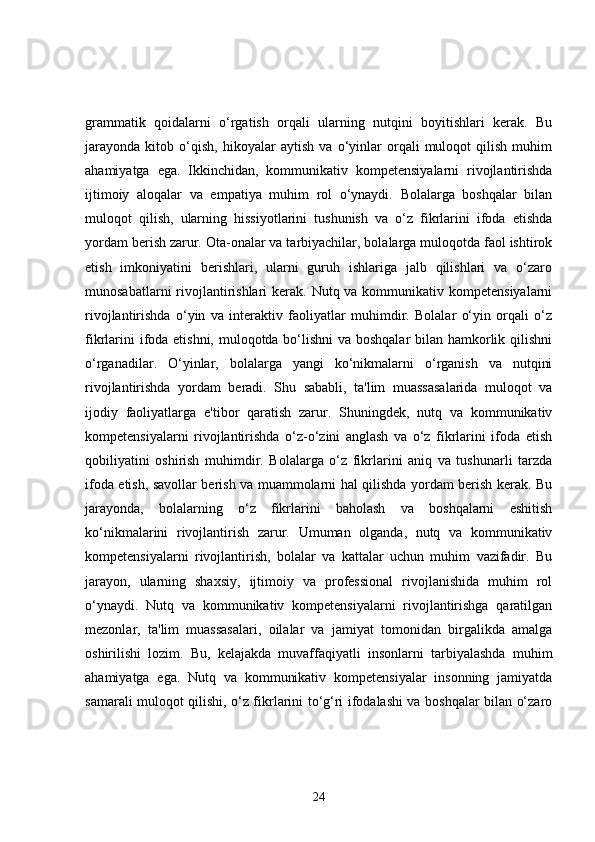 grammatik   qoidalarni   o‘rgatish   orqali   ularning   nutqini   boyitishlari   kerak.   Bu
jarayonda   kitob   o‘qish,   hikoyalar   aytish   va   o‘yinlar   orqali   muloqot   qilish   muhim
ahamiyatga   ega.   Ikkinchidan,   kommunikativ   kompetensiyalarni   rivojlantirishda
ijtimoiy   aloqalar   va   empatiya   muhim   rol   o‘ynaydi.   Bolalarga   boshqalar   bilan
muloqot   qilish,   ularning   hissiyotlarini   tushunish   va   o‘z   fikrlarini   ifoda   etishda
yordam berish zarur. Ota-onalar va tarbiyachilar, bolalarga muloqotda faol ishtirok
etish   imkoniyatini   berishlari,   ularni   guruh   ishlariga   jalb   qilishlari   va   o‘zaro
munosabatlarni  rivojlantirishlari  kerak. Nutq va kommunikativ kompetensiyalarni
rivojlantirishda   o‘yin   va   interaktiv   faoliyatlar   muhimdir.   Bolalar   o‘yin   orqali   o‘z
fikrlarini  ifoda etishni, muloqotda bo‘lishni  va boshqalar  bilan hamkorlik qilishni
o‘rganadilar.   O‘yinlar,   bolalarga   yangi   ko‘nikmalarni   o‘rganish   va   nutqini
rivojlantirishda   yordam   beradi.   Shu   sababli,   ta'lim   muassasalarida   muloqot   va
ijodiy   faoliyatlarga   e'tibor   qaratish   zarur.   Shuningdek,   nutq   va   kommunikativ
kompetensiyalarni   rivojlantirishda   o‘z-o‘zini   anglash   va   o‘z   fikrlarini   ifoda   etish
qobiliyatini   oshirish   muhimdir.   Bolalarga   o‘z   fikrlarini   aniq   va   tushunarli   tarzda
ifoda etish, savollar berish va muammolarni hal qilishda yordam berish kerak. Bu
jarayonda,   bolalarning   o‘z   fikrlarini   baholash   va   boshqalarni   eshitish
ko‘nikmalarini   rivojlantirish   zarur.   Umuman   olganda,   nutq   va   kommunikativ
kompetensiyalarni   rivojlantirish,   bolalar   va   kattalar   uchun   muhim   vazifadir.   Bu
jarayon,   ularning   shaxsiy,   ijtimoiy   va   professional   rivojlanishida   muhim   rol
o‘ynaydi.   Nutq   va   kommunikativ   kompetensiyalarni   rivojlantirishga   qaratilgan
mezonlar,   ta'lim   muassasalari,   oilalar   va   jamiyat   tomonidan   birgalikda   amalga
oshirilishi   lozim.   Bu,   kelajakda   muvaffaqiyatli   insonlarni   tarbiyalashda   muhim
ahamiyatga   ega.   Nutq   va   kommunikativ   kompetensiyalar   insonning   jamiyatda
samarali muloqot qilishi, o‘z fikrlarini to‘g‘ri ifodalashi va boshqalar bilan o‘zaro
24 