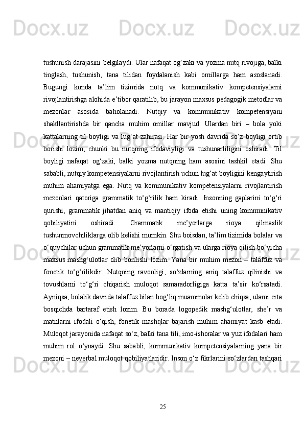 tushunish darajasini belgilaydi. Ular nafaqat og‘zaki va yozma nutq rivojiga, balki
tinglash,   tushunish,   tana   tilidan   foydalanish   kabi   omillarga   ham   asoslanadi.
Bugungi   kunda   ta’lim   tizimida   nutq   va   kommunikativ   kompetensiyalarni
rivojlantirishga alohida e’tibor qaratilib, bu jarayon maxsus pedagogik metodlar va
mezonlar   asosida   baholanadi.   Nutqiy   va   kommunikativ   kompetensiyani
shakllantirishda   bir   qancha   muhim   omillar   mavjud.   Ulardan   biri   –   bola   yoki
kattalarning   til   boyligi   va   lug‘at   zahirasi.   Har   bir   yosh   davrida   so‘z   boyligi   ortib
borishi   lozim,   chunki   bu   nutqning   ifodaviyligi   va   tushunarliligini   oshiradi.   Til
boyligi   nafaqat   og‘zaki,   balki   yozma   nutqning   ham   asosini   tashkil   etadi.   Shu
sababli, nutqiy kompetensiyalarni rivojlantirish uchun lug‘at boyligini kengaytirish
muhim   ahamiyatga   ega.   Nutq   va   kommunikativ   kompetensiyalarni   rivojlantirish
mezonlari   qatoriga   grammatik   to‘g‘rilik   ham   kiradi.   Insonning   gaplarini   to‘g‘ri
qurishi,   grammatik   jihatdan   aniq   va   mantiqiy   ifoda   etishi   uning   kommunikativ
qobiliyatini   oshiradi.   Grammatik   me’yorlarga   rioya   qilmaslik
tushunmovchiliklarga olib kelishi mumkin. Shu boisdan, ta’lim tizimida bolalar va
o‘quvchilar uchun grammatik me’yorlarni o‘rgatish va ularga rioya qilish bo‘yicha
maxsus   mashg‘ulotlar   olib   borilishi   lozim.   Yana   bir   muhim   mezon   –   talaffuz   va
fonetik   to‘g‘rilikdir.   Nutqning   ravonligi,   so‘zlarning   aniq   talaffuz   qilinishi   va
tovushlarni   to‘g‘ri   chiqarish   muloqot   samaradorligiga   katta   ta’sir   ko‘rsatadi.
Ayniqsa, bolalik davrida talaffuz bilan bog‘liq muammolar kelib chiqsa, ularni erta
bosqichda   bartaraf   etish   lozim.   Bu   borada   logopedik   mashg‘ulotlar,   she’r   va
matnlarni   ifodali   o‘qish,   fonetik   mashqlar   bajarish   muhim   ahamiyat   kasb   etadi.
Muloqot jarayonida nafaqat so‘z, balki tana tili, imo-ishoralar va yuz ifodalari ham
muhim   rol   o‘ynaydi.   Shu   sababli,   kommunikativ   kompetensiyalarning   yana   bir
mezoni – neverbal muloqot qobiliyatlaridir. Inson o‘z fikrlarini so‘zlardan tashqari
25 