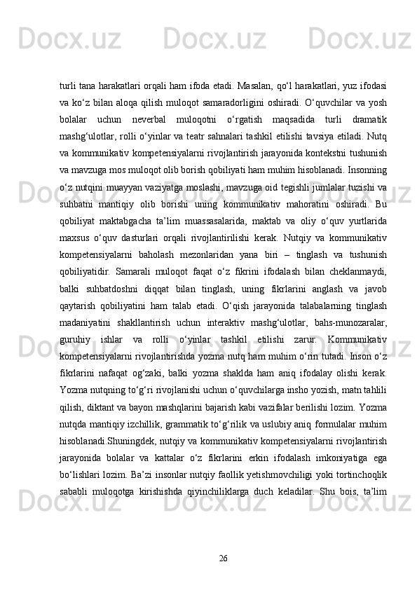 turli tana harakatlari orqali ham ifoda etadi. Masalan, qo‘l harakatlari, yuz ifodasi
va ko‘z  bilan aloqa  qilish  muloqot   samaradorligini  oshiradi.  O‘quvchilar   va yosh
bolalar   uchun   neverbal   muloqotni   o‘rgatish   maqsadida   turli   dramatik
mashg‘ulotlar, rolli  o‘yinlar va teatr sahnalari  tashkil  etilishi  tavsiya etiladi. Nutq
va kommunikativ kompetensiyalarni rivojlantirish jarayonida kontekstni tushunish
va mavzuga mos muloqot olib borish qobiliyati ham muhim hisoblanadi. Insonning
o‘z nutqini muayyan vaziyatga moslashi, mavzuga oid tegishli jumlalar tuzishi va
suhbatni   mantiqiy   olib   borishi   uning   kommunikativ   mahoratini   oshiradi.   Bu
qobiliyat   maktabgacha   ta’lim   muassasalarida,   maktab   va   oliy   o‘quv   yurtlarida
maxsus   o‘quv   dasturlari   orqali   rivojlantirilishi   kerak.   Nutqiy   va   kommunikativ
kompetensiyalarni   baholash   mezonlaridan   yana   biri   –   tinglash   va   tushunish
qobiliyatidir.   Samarali   muloqot   faqat   o‘z   fikrini   ifodalash   bilan   cheklanmaydi,
balki   suhbatdoshni   diqqat   bilan   tinglash,   uning   fikrlarini   anglash   va   javob
qaytarish   qobiliyatini   ham   talab   etadi.   O‘qish   jarayonida   talabalarning   tinglash
madaniyatini   shakllantirish   uchun   interaktiv   mashg‘ulotlar,   bahs-munozaralar,
guruhiy   ishlar   va   rolli   o‘yinlar   tashkil   etilishi   zarur.   Kommunikativ
kompetensiyalarni rivojlantirishda yozma nutq ham muhim o‘rin tutadi. Inson o‘z
fikrlarini   nafaqat   og‘zaki,   balki   yozma   shaklda   ham   aniq   ifodalay   olishi   kerak.
Yozma nutqning to‘g‘ri rivojlanishi uchun o‘quvchilarga insho yozish, matn tahlili
qilish, diktant va bayon mashqlarini bajarish kabi vazifalar berilishi lozim. Yozma
nutqda mantiqiy izchillik, grammatik to‘g‘rilik va uslubiy aniq formulalar muhim
hisoblanadi.Shuningdek, nutqiy va kommunikativ kompetensiyalarni rivojlantirish
jarayonida   bolalar   va   kattalar   o‘z   fikrlarini   erkin   ifodalash   imkoniyatiga   ega
bo‘lishlari lozim. Ba’zi insonlar nutqiy faollik yetishmovchiligi yoki tortinchoqlik
sababli   muloqotga   kirishishda   qiyinchiliklarga   duch   keladilar.   Shu   bois,   ta’lim
26 