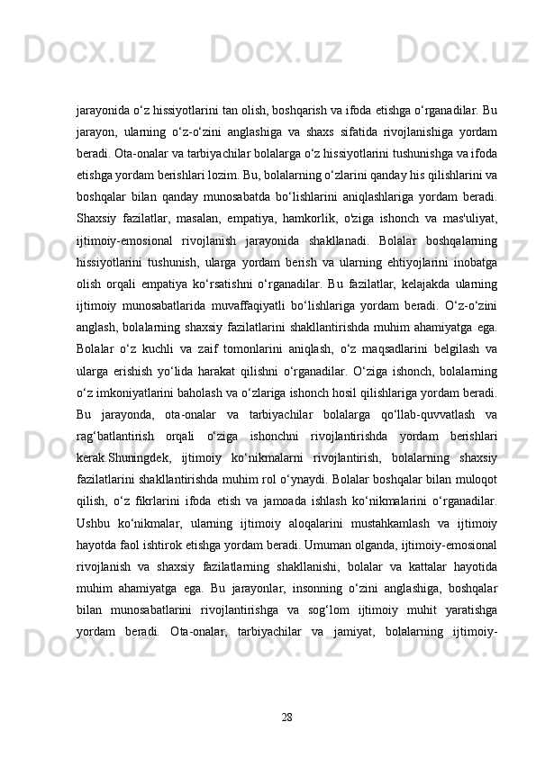 jarayonida o‘z hissiyotlarini tan olish, boshqarish va ifoda etishga o‘rganadilar. Bu
jarayon,   ularning   o‘z-o‘zini   anglashiga   va   shaxs   sifatida   rivojlanishiga   yordam
beradi. Ota-onalar va tarbiyachilar bolalarga o‘z hissiyotlarini tushunishga va ifoda
etishga yordam berishlari lozim. Bu, bolalarning o‘zlarini qanday his qilishlarini va
boshqalar   bilan   qanday   munosabatda   bo‘lishlarini   aniqlashlariga   yordam   beradi.
Shaxsiy   fazilatlar,   masalan,   empatiya,   hamkorlik,   o'ziga   ishonch   va   mas'uliyat,
ijtimoiy-emosional   rivojlanish   jarayonida   shakllanadi.   Bolalar   boshqalarning
hissiyotlarini   tushunish,   ularga   yordam   berish   va   ularning   ehtiyojlarini   inobatga
olish   orqali   empatiya   ko‘rsatishni   o‘rganadilar.   Bu   fazilatlar,   kelajakda   ularning
ijtimoiy   munosabatlarida   muvaffaqiyatli   bo‘lishlariga   yordam   beradi.   O‘z-o‘zini
anglash,   bolalarning  shaxsiy   fazilatlarini   shakllantirishda   muhim   ahamiyatga   ega.
Bolalar   o‘z   kuchli   va   zaif   tomonlarini   aniqlash,   o‘z   maqsadlarini   belgilash   va
ularga   erishish   yo‘lida   harakat   qilishni   o‘rganadilar.   O‘ziga   ishonch,   bolalarning
o‘z imkoniyatlarini baholash va o‘zlariga ishonch hosil qilishlariga yordam beradi.
Bu   jarayonda,   ota-onalar   va   tarbiyachilar   bolalarga   qo‘llab-quvvatlash   va
rag‘batlantirish   orqali   o‘ziga   ishonchni   rivojlantirishda   yordam   berishlari
kerak.Shuningdek,   ijtimoiy   ko‘nikmalarni   rivojlantirish,   bolalarning   shaxsiy
fazilatlarini shakllantirishda muhim rol o‘ynaydi. Bolalar boshqalar bilan muloqot
qilish,   o‘z   fikrlarini   ifoda   etish   va   jamoada   ishlash   ko‘nikmalarini   o‘rganadilar.
Ushbu   ko‘nikmalar,   ularning   ijtimoiy   aloqalarini   mustahkamlash   va   ijtimoiy
hayotda faol ishtirok etishga yordam beradi. Umuman olganda, ijtimoiy-emosional
rivojlanish   va   shaxsiy   fazilatlarning   shakllanishi,   bolalar   va   kattalar   hayotida
muhim   ahamiyatga   ega.   Bu   jarayonlar,   insonning   o‘zini   anglashiga,   boshqalar
bilan   munosabatlarini   rivojlantirishga   va   sog‘lom   ijtimoiy   muhit   yaratishga
yordam   beradi.   Ota-onalar,   tarbiyachilar   va   jamiyat,   bolalarning   ijtimoiy-
28 