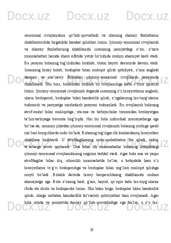 emosional   rivojlanishini   qo‘llab-quvvatlash   va   ularning   shaxsiy   fazilatlarini
shakllantirishda birgalikda harakat qilishlari lozim. Ijtimoiy-emosional  rivojlanish
va   shaxsiy   fazilatlarning   shakllanishi   insonning   jamiyatdagi   o‘rni,   o‘zaro
munosabatlari  hamda shaxs  sifatida  yetuk bo‘lishida  muhim  ahamiyat  kasb etadi.
Bu   jarayon   bolaning   tug‘ilishidan   boshlab,   butun   hayoti   davomida   davom   etadi.
Insonning   hissiy   holati,   boshqalar   bilan   muloqot   qilish   qobiliyati,   o‘zini   anglash
darajasi   va   ma’naviy   fazilatlari   ijtimoiy-emosional   rivojlanish   jarayonida
shakllanadi.   Shu   bois,   bolalikdan   boshlab   bu   rivojlanishga   katta   e’tibor   qaratish
lozim. Ijtimoiy-emosional rivojlanish deganda insonning o‘z hissiyotlarini anglash,
ularni   boshqarish,   boshqalar   bilan   hamkorlik   qilish,   o‘zgalarning   his-tuyg‘ularini
tushunish   va   jamiyatga   moslashish   jarayoni   tushuniladi.   Bu   rivojlanish   bolaning
atrof-muhit   bilan   muloqotiga,   ota-ona   va   tarbiyachilar   tomonidan   berilayotgan
ta’lim-tarbiyaga   bevosita   bog‘liqdir.   Har   bir   bola   individual   xususiyatlarga   ega
bo‘lsa-da, umumiy jihatdan ijtimoiy-emosional rivojlanish bolaning yoshiga qarab
ma’lum bosqichlarda sodir bo‘ladi. Bolaning tug‘ilgan ilk kunlaridanoq hissiyotlari
shakllana   boshlaydi.   U   atrofdagilarning   mehr-muhabbatini   his   qiladi,   tashqi
ta’sirlarga   javob   qaytaradi.   Ona   bilan   ilk   munosabatlar   bolaning   kelajakdagi
ijtimoiy-emosional rivojlanishining negizini tashkil  etadi. Agar bola ona va yaqin
atrofdagilar   bilan   iliq,   ishonchli   munosabatda   bo‘lsa,   u   kelajakda   ham   o‘z
hissiyotlarini   to‘g‘ri   boshqarishga   va   boshqalar   bilan   sog‘lom   muloqot   qilishga
moyil   bo‘ladi.   Bolalik   davrida   hissiy   barqarorlikning   shakllanishi   muhim
ahamiyatga   ega.   Bola   o‘zining   baxt,   g‘am,   hayrat,   qo‘rquv   kabi   his-tuyg‘ularini
ifoda   eta   olishi   va   boshqarishi   lozim.   Shu   bilan   birga,   boshqalar   bilan   hamkorlik
qilish,   ularga   nisbatan   hamdardlik   ko‘rsatish   qobiliyatlari   ham   rivojlanadi.   Agar
bola   oilada   va   jamiyatda   doimiy   qo‘llab-quvvatlashga   ega   bo‘lsa,   u   o‘z   his-
29 