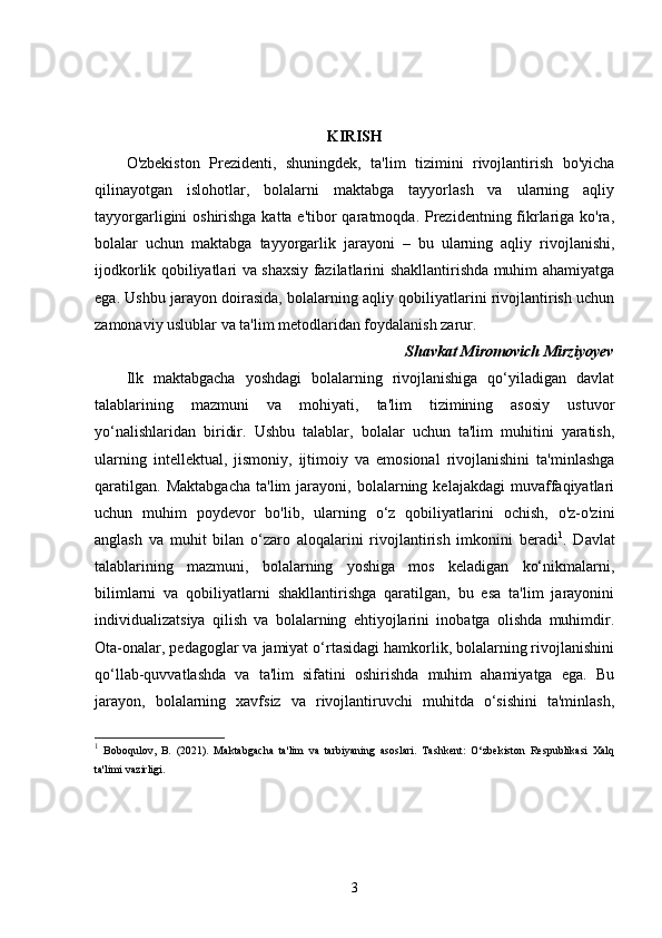 KIRISH
O'zbekiston   Prezidenti,   shuningdek,   ta'lim   tizimini   rivojlantirish   bo'yicha
qilinayotgan   islohotlar,   bolalarni   maktabga   tayyorlash   va   ularning   aqliy
tayyorgarligini oshirishga katta e'tibor qaratmoqda. Prezidentning fikrlariga ko'ra,
bolalar   uchun   maktabga   tayyorgarlik   jarayoni   –   bu   ularning   aqliy   rivojlanishi,
ijodkorlik qobiliyatlari va shaxsiy fazilatlarini shakllantirishda muhim ahamiyatga
ega. Ushbu jarayon doirasida, bolalarning aqliy qobiliyatlarini rivojlantirish uchun
zamonaviy uslublar va ta'lim metodlaridan foydalanish zarur. 
Shavkat Miromovich Mirziyoyev
Ilk   maktabgacha   yoshdagi   bolalarning   rivojlanishiga   qo‘yiladigan   davlat
talablarining   mazmuni   va   mohiyati,   ta'lim   tizimining   asosiy   ustuvor
yo‘nalishlaridan   biridir.   Ushbu   talablar,   bolalar   uchun   ta'lim   muhitini   yaratish,
ularning   intellektual,   jismoniy,   ijtimoiy   va   emosional   rivojlanishini   ta'minlashga
qaratilgan.   Maktabgacha   ta'lim   jarayoni,   bolalarning   kelajakdagi   muvaffaqiyatlari
uchun   muhim   poydevor   bo'lib,   ularning   o‘z   qobiliyatlarini   ochish,   o'z-o'zini
anglash   va   muhit   bilan   o‘zaro   aloqalarini   rivojlantirish   imkonini   beradi 1
.   Davlat
talablarining   mazmuni,   bolalarning   yoshiga   mos   keladigan   ko‘nikmalarni,
bilimlarni   va   qobiliyatlarni   shakllantirishga   qaratilgan,   bu   esa   ta'lim   jarayonini
individualizatsiya   qilish   va   bolalarning   ehtiyojlarini   inobatga   olishda   muhimdir.
Ota-onalar, pedagoglar va jamiyat o‘rtasidagi hamkorlik, bolalarning rivojlanishini
qo‘llab-quvvatlashda   va   ta'lim   sifatini   oshirishda   muhim   ahamiyatga   ega.   Bu
jarayon,   bolalarning   xavfsiz   va   rivojlantiruvchi   muhitda   o‘sishini   ta'minlash,
1
  Boboqulov,   B.   (2021).   Maktabgacha   ta'lim   va   tarbiyaning   asoslari.   Tashkent:   O‘zbekiston   Respublikasi   Xalq
ta'limi vazirligi.
3 