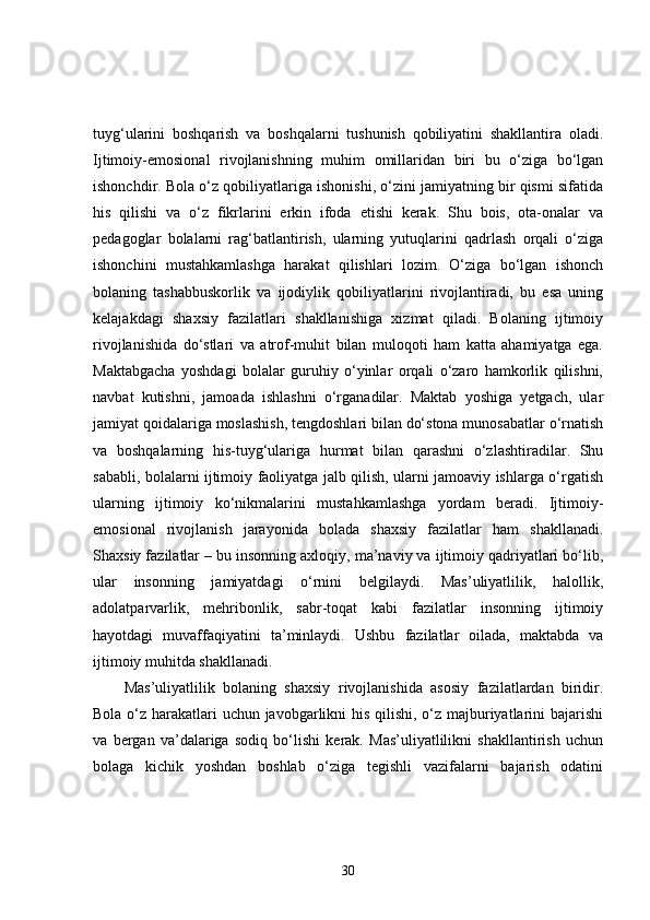 tuyg‘ularini   boshqarish   va   boshqalarni   tushunish   qobiliyatini   shakllantira   oladi.
Ijtimoiy-emosional   rivojlanishning   muhim   omillaridan   biri   bu   o‘ziga   bo‘lgan
ishonchdir. Bola o‘z qobiliyatlariga ishonishi, o‘zini jamiyatning bir qismi sifatida
his   qilishi   va   o‘z   fikrlarini   erkin   ifoda   etishi   kerak.   Shu   bois,   ota-onalar   va
pedagoglar   bolalarni   rag‘batlantirish,   ularning   yutuqlarini   qadrlash   orqali   o‘ziga
ishonchini   mustahkamlashga   harakat   qilishlari   lozim.   O‘ziga   bo‘lgan   ishonch
bolaning   tashabbuskorlik   va   ijodiylik   qobiliyatlarini   rivojlantiradi,   bu   esa   uning
kelajakdagi   shaxsiy   fazilatlari   shakllanishiga   xizmat   qiladi.   Bolaning   ijtimoiy
rivojlanishida   do‘stlari   va   atrof-muhit   bilan   muloqoti   ham   katta   ahamiyatga   ega.
Maktabgacha   yoshdagi   bolalar   guruhiy   o‘yinlar   orqali   o‘zaro   hamkorlik   qilishni,
navbat   kutishni,   jamoada   ishlashni   o‘rganadilar.   Maktab   yoshiga   yetgach,   ular
jamiyat qoidalariga moslashish, tengdoshlari bilan do‘stona munosabatlar o‘rnatish
va   boshqalarning   his-tuyg‘ulariga   hurmat   bilan   qarashni   o‘zlashtiradilar.   Shu
sababli, bolalarni ijtimoiy faoliyatga jalb qilish, ularni jamoaviy ishlarga o‘rgatish
ularning   ijtimoiy   ko‘nikmalarini   mustahkamlashga   yordam   beradi.   Ijtimoiy-
emosional   rivojlanish   jarayonida   bolada   shaxsiy   fazilatlar   ham   shakllanadi.
Shaxsiy fazilatlar – bu insonning axloqiy, ma’naviy va ijtimoiy qadriyatlari bo‘lib,
ular   insonning   jamiyatdagi   o‘rnini   belgilaydi.   Mas’uliyatlilik,   halollik,
adolatparvarlik,   mehribonlik,   sabr-toqat   kabi   fazilatlar   insonning   ijtimoiy
hayotdagi   muvaffaqiyatini   ta’minlaydi.   Ushbu   fazilatlar   oilada,   maktabda   va
ijtimoiy muhitda shakllanadi.
Mas’uliyatlilik   bolaning   shaxsiy   rivojlanishida   asosiy   fazilatlardan   biridir.
Bola o‘z harakatlari uchun javobgarlikni  his qilishi, o‘z majburiyatlarini bajarishi
va   bergan   va’dalariga   sodiq   bo‘lishi   kerak.   Mas’uliyatlilikni   shakllantirish   uchun
bolaga   kichik   yoshdan   boshlab   o‘ziga   tegishli   vazifalarni   bajarish   odatini
30 