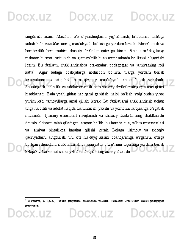 singdirish   lozim.   Masalan,   o‘z   o‘yinchoqlarini   yig‘ishtirish,   kitoblarini   tartibga
solish kabi vazifalar uning mas’uliyatli bo‘lishiga yordam beradi. Mehribonlik va
hamdardlik   ham   muhim   shaxsiy   fazilatlar   qatoriga   kiradi.   Bola   atrofidagilarga
nisbatan hurmat, tushunish va g‘amxo‘rlik bilan munosabatda bo‘lishni o‘rganishi
lozim.   Bu   fazilatni   shakllantirishda   ota-onalar,   pedagoglar   va   jamiyatning   roli
katta 5
.   Agar   bolaga   boshqalarga   mehribon   bo‘lish,   ularga   yordam   berish
tarbiyalansa,   u   kelajakda   ham   ijtimoiy   mas’uliyatli   shaxs   bo‘lib   yetishadi.
Shuningdek, halollik va adolatparvarlik ham shaxsiy fazilatlarning ajralmas qismi
hisoblanadi.   Bola   yoshligidan   haqiqatni   gapirish,   halol   bo‘lish,   yolg‘ondan   yiroq
yurish   kabi   tamoyillarga   amal   qilishi   kerak.   Bu   fazilatlarni   shakllantirish   uchun
unga halollik va adolat haqida tushuntirish, yaxshi va yomonni farqlashga o‘rgatish
muhimdir.   Ijtimoiy-emosional   rivojlanish   va   shaxsiy   fazilatlarning   shakllanishi
doimiy e’tiborni talab qiladigan jarayon bo‘lib, bu borada oila, ta’lim muassasalari
va   jamiyat   birgalikda   harakat   qilishi   kerak.   Bolaga   ijtimoiy   va   axloqiy
qadriyatlarni   singdirish,   uni   o‘z   his-tuyg‘ularini   boshqarishga   o‘rgatish,   o‘ziga
bo‘lgan ishonchini shakllantirish va jamiyatda o‘z o‘rnini topishiga yordam berish
kelajakda barkamol shaxs yetishib chiqishining asosiy shartidir. 
5
  Karimova,   S.   (2022).   Ta’lim   jarayonida   innovatsion   uslublar.   Tashkent:   O‘zbekiston   davlat   pedagogika
universiteti.
31