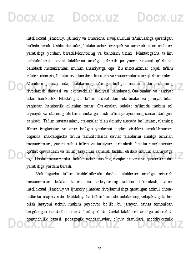intellektual, jismoniy, ijtimoiy va emosional rivojlanishini ta'minlashga qaratilgan
bo'lishi kerak. Ushbu dasturlar, bolalar uchun qiziqarli va samarali ta'lim muhitini
yaratishga   yordam   beradi.Monitoring   va   baholash   tizimi.   Maktabgacha   ta’lim
tashkilotlarida   davlat   talablarini   amalga   oshirish   jarayonini   nazorat   qilish   va
baholash   mexanizmlari   muhim   ahamiyatga   ega.   Bu   mexanizmlar   orqali   ta'lim
sifatini oshirish, bolalar rivojlanishini kuzatish va muammolarni aniqlash mumkin.
Monitoring   jarayonida,   bolalarning   ta'limga   bo'lgan   munosabatlari,   ularning
rivojlanish   darajasi   va   o'qituvchilar   faoliyati   baholanadi.Ota-onalar   va   jamiyat
bilan   hamkorlik.   Maktabgacha   ta’lim   tashkilotlari,   ota-onalar   va   jamiyat   bilan
yaqindan   hamkorlik   qilishlari   zarur.   Ota-onalar,   bolalar   ta'limida   muhim   rol
o'ynaydi   va   ularning   fikrlarini   inobatga   olish   ta'lim   jarayonining   samaradorligini
oshiradi. Ta'lim muassasalari, ota-onalar bilan doimiy aloqada bo‘lishlari, ularning
fikrini   tinglashlari   va   zarur   bo'lgan   yordamni   taqdim   etishlari   kerak.Umuman
olganda,   maktabgacha   ta’lim   tashkilotlarida   davlat   talablarini   amalga   oshirish
mexanizmlari,   yuqori   sifatli   ta'lim   va   tarbiyani   ta'minlash,   bolalar   rivojlanishini
qo'llab-quvvatlash va ta'lim jarayonini samarali tashkil etishda muhim ahamiyatga
ega. Ushbu mexanizmlar, bolalar uchun xavfsiz, rivojlantiruvchi va qiziqarli muhit
yaratishga yordam beradi.
Maktabgacha   ta’lim   tashkilotlarida   davlat   talablarini   amalga   oshirish
mexanizmlari   bolalar   ta’limi   va   tarbiyasining   sifatini   ta’minlash,   ularni
intellektual, jismoniy va ijtimoiy jihatdan rivojlantirishga qaratilgan tizimli chora-
tadbirlar majmuasidir. Maktabgacha ta’lim bosqichi bolalarning kelajakdagi ta’lim
olish   jarayoni   uchun   muhim   poydevor   bo‘lib,   bu   jarayon   davlat   tomonidan
belgilangan   standartlar   asosida   boshqariladi.   Davlat   talablarini   amalga   oshirishda
qonunchilik   bazasi,   pedagogik   yondashuvlar,   o‘quv   dasturlari,   moddiy-texnik
33 