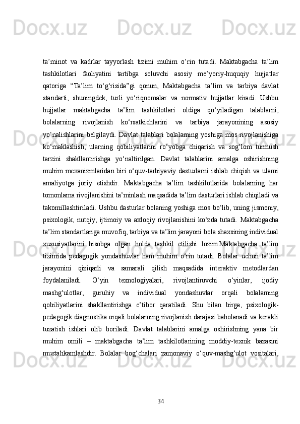 ta’minot   va   kadrlar   tayyorlash   tizimi   muhim   o‘rin   tutadi.   Maktabgacha   ta’lim
tashkilotlari   faoliyatini   tartibga   soluvchi   asosiy   me’yoriy-huquqiy   hujjatlar
qatoriga   “Ta’lim   to‘g‘risida”gi   qonun,   Maktabgacha   ta’lim   va   tarbiya   davlat
standarti,   shuningdek,   turli   yo‘riqnomalar   va   normativ   hujjatlar   kiradi.   Ushbu
hujjatlar   maktabgacha   ta’lim   tashkilotlari   oldiga   qo‘yiladigan   talablarni,
bolalarning   rivojlanish   ko‘rsatkichlarini   va   tarbiya   jarayonining   asosiy
yo‘nalishlarini   belgilaydi.   Davlat   talablari   bolalarning   yoshiga   mos   rivojlanishiga
ko‘maklashish,   ularning   qobiliyatlarini   ro‘yobga   chiqarish   va   sog‘lom   turmush
tarzini   shakllantirishga   yo‘naltirilgan.   Davlat   talablarini   amalga   oshirishning
muhim mexanizmlaridan biri o‘quv-tarbiyaviy dasturlarni ishlab chiqish va ularni
amaliyotga   joriy   etishdir.   Maktabgacha   ta’lim   tashkilotlarida   bolalarning   har
tomonlama rivojlanishini ta’minlash maqsadida ta’lim dasturlari ishlab chiqiladi va
takomillashtiriladi. Ushbu dasturlar bolaning yoshiga mos bo‘lib, uning jismoniy,
psixologik,   nutqiy,   ijtimoiy   va   axloqiy   rivojlanishini   ko‘zda   tutadi.   Maktabgacha
ta’lim standartlariga muvofiq, tarbiya va ta’lim jarayoni bola shaxsining individual
xususiyatlarini   hisobga   olgan   holda   tashkil   etilishi   lozim.Maktabgacha   ta’lim
tizimida   pedagogik   yondashuvlar   ham   muhim   o‘rin   tutadi.   Bolalar   uchun   ta’lim
jarayonini   qiziqarli   va   samarali   qilish   maqsadida   interaktiv   metodlardan
foydalaniladi.   O‘yin   texnologiyalari,   rivojlantiruvchi   o‘yinlar,   ijodiy
mashg‘ulotlar,   guruhiy   va   individual   yondashuvlar   orqali   bolalarning
qobiliyatlarini   shakllantirishga   e’tibor   qaratiladi.   Shu   bilan   birga,   psixologik-
pedagogik diagnostika orqali bolalarning rivojlanish darajasi baholanadi va kerakli
tuzatish   ishlari   olib   boriladi.   Davlat   talablarini   amalga   oshirishning   yana   bir
muhim   omili   –   maktabgacha   ta’lim   tashkilotlarining   moddiy-texnik   bazasini
mustahkamlashdir.   Bolalar   bog‘chalari   zamonaviy   o‘quv-mashg‘ulot   vositalari,
34 