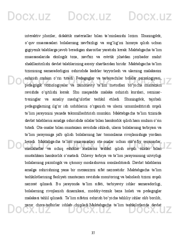 interaktiv   jihozlar,   didaktik   materiallar   bilan   ta’minlanishi   lozim.   Shuningdek,
o‘quv   muassasalari   bolalarning   xavfsizligi   va   sog‘lig‘ini   himoya   qilish   uchun
gigiyenik talablarga javob beradigan sharoitlar yaratishi kerak. Maktabgacha ta’lim
muassasalarida   ekologik   toza,   xavfsiz   va   estetik   jihatdan   jozibador   muhit
shakllantirilishi davlat talablarining asosiy shartlaridan biridir. Maktabgacha ta’lim
tizimining   samaradorligini   oshirishda   kadrlar   tayyorlash   va   ularning   malakasini
oshirish   muhim   o‘rin   tutadi.   Pedagoglar   va   tarbiyachilar   bolalar   psixologiyasi,
pedagogik   texnologiyalar   va   zamonaviy   ta’lim   metodlari   bo‘yicha   muntazam
ravishda   o‘qitilishi   kerak.   Shu   maqsadda   malaka   oshirish   kurslari,   seminar-
treninglar   va   amaliy   mashg‘ulotlar   tashkil   etiladi.   Shuningdek,   tajribali
pedagoglarning   ilg‘or   ish   uslublarini   o‘rganish   va   ularni   umumlashtirish   orqali
ta’lim   jarayonini   yanada   takomillashtirish   mumkin.   Maktabgacha   ta’lim   tizimida
davlat talablarini amalga oshirishda oilalar bilan hamkorlik qilish ham muhim o‘rin
tutadi. Ota-onalar bilan muntazam ravishda ishlash, ularni bolalarning tarbiyasi va
ta’lim   jarayoniga   jalb   qilish   bolalarning   har   tomonlama   rivojlanishiga   yordam
beradi.   Maktabgacha   ta’lim   muassasalari   ota-onalar   uchun   ma’rifiy   seminarlar,
maslahatlar   va   ochiq   eshiklar   kunlarini   tashkil   qilish   orqali   oilalar   bilan
mustahkam   hamkorlik   o‘rnatadi.   Oilaviy   tarbiya   va   ta’lim   jarayonining   uzviyligi
bolalarning   psixologik   va   ijtimoiy   moslashuvini   osonlashtiradi.   Davlat   talablarini
amalga   oshirishning   yana   bir   mexanizmi   sifat   nazoratidir.   Maktabgacha   ta’lim
tashkilotlarining faoliyati muntazam ravishda monitoring va baholash tizimi orqali
nazorat   qilinadi.   Bu   jarayonda   ta’lim   sifati,   tarbiyaviy   ishlar   samaradorligi,
bolalarning   rivojlanish   dinamikasi,   moddiy-texnik   baza   holati   va   pedagoglar
malakasi tahlil qilinadi. Ta’lim sifatini oshirish bo‘yicha tahliliy ishlar olib borilib,
zarur   chora-tadbirlar   ishlab   chiqiladi.Maktabgacha   ta’lim   tashkilotlarida   davlat
35 