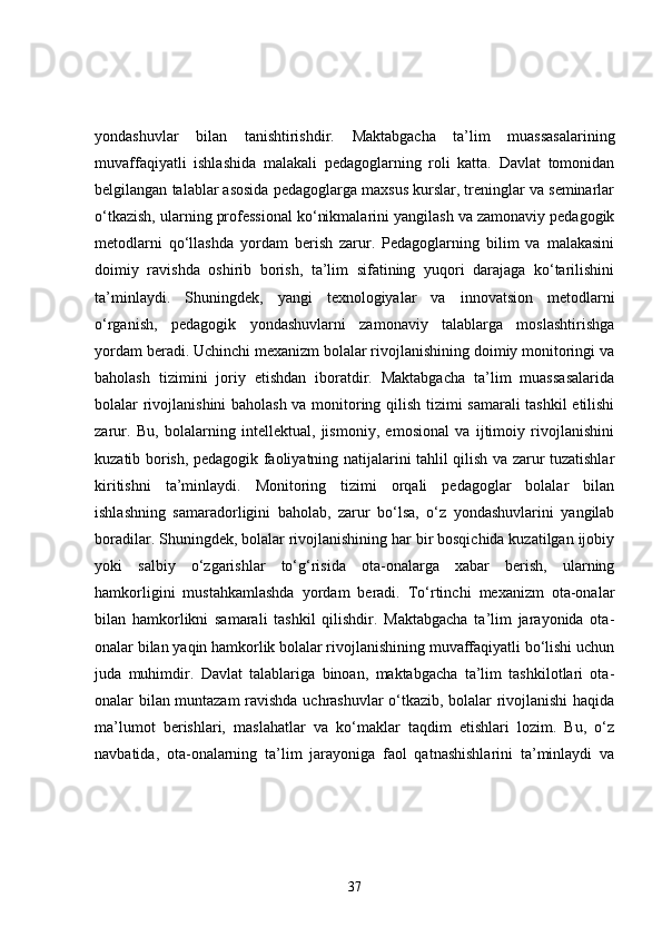 yondashuvlar   bilan   tanishtirishdir.   Maktabgacha   ta’lim   muassasalarining
muvaffaqiyatli   ishlashida   malakali   pedagoglarning   roli   katta.   Davlat   tomonidan
belgilangan talablar asosida pedagoglarga maxsus kurslar, treninglar va seminarlar
o‘tkazish, ularning professional ko‘nikmalarini yangilash va zamonaviy pedagogik
metodlarni   qo‘llashda   yordam   berish   zarur.   Pedagoglarning   bilim   va   malakasini
doimiy   ravishda   oshirib   borish,   ta’lim   sifatining   yuqori   darajaga   ko‘tarilishini
ta’minlaydi.   Shuningdek,   yangi   texnologiyalar   va   innovatsion   metodlarni
o‘rganish,   pedagogik   yondashuvlarni   zamonaviy   talablarga   moslashtirishga
yordam beradi. Uchinchi mexanizm bolalar rivojlanishining doimiy monitoringi va
baholash   tizimini   joriy   etishdan   iboratdir.   Maktabgacha   ta’lim   muassasalarida
bolalar rivojlanishini baholash va monitoring qilish tizimi samarali  tashkil etilishi
zarur.   Bu,   bolalarning   intellektual,   jismoniy,   emosional   va   ijtimoiy   rivojlanishini
kuzatib borish, pedagogik faoliyatning natijalarini tahlil qilish va zarur tuzatishlar
kiritishni   ta’minlaydi.   Monitoring   tizimi   orqali   pedagoglar   bolalar   bilan
ishlashning   samaradorligini   baholab,   zarur   bo‘lsa,   o‘z   yondashuvlarini   yangilab
boradilar. Shuningdek, bolalar rivojlanishining har bir bosqichida kuzatilgan ijobiy
yoki   salbiy   o‘zgarishlar   to‘g‘risida   ota-onalarga   xabar   berish,   ularning
hamkorligini   mustahkamlashda   yordam   beradi.   To‘rtinchi   mexanizm   ota-onalar
bilan   hamkorlikni   samarali   tashkil   qilishdir.   Maktabgacha   ta’lim   jarayonida   ota-
onalar bilan yaqin hamkorlik bolalar rivojlanishining muvaffaqiyatli bo‘lishi uchun
juda   muhimdir.   Davlat   talablariga   binoan,   maktabgacha   ta’lim   tashkilotlari   ota-
onalar bilan muntazam ravishda uchrashuvlar o‘tkazib, bolalar rivojlanishi haqida
ma’lumot   berishlari,   maslahatlar   va   ko‘maklar   taqdim   etishlari   lozim.   Bu,   o‘z
navbatida,   ota-onalarning   ta’lim   jarayoniga   faol   qatnashishlarini   ta’minlaydi   va
37 