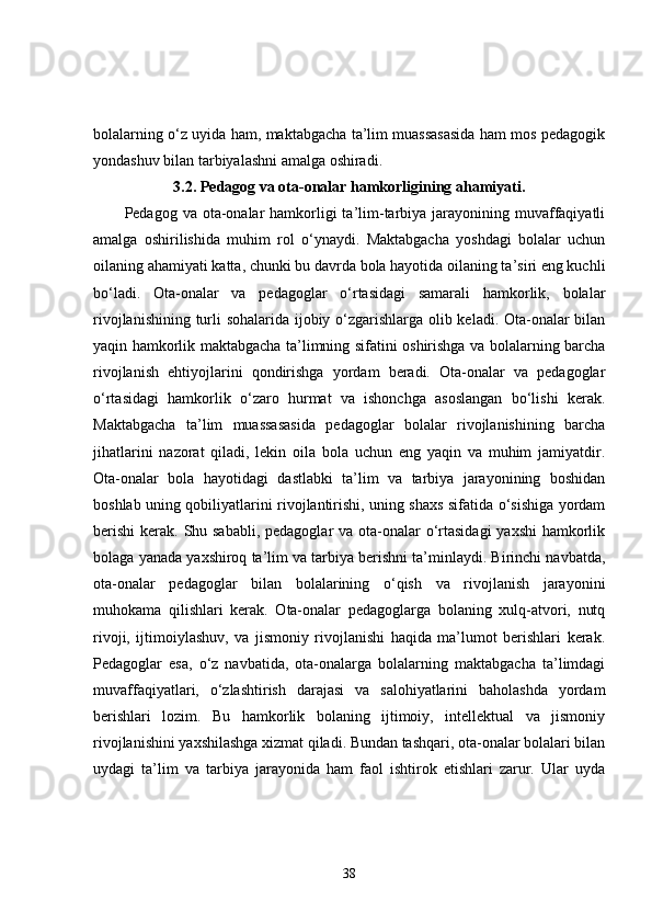 bolalarning o‘z uyida ham, maktabgacha ta’lim muassasasida ham mos pedagogik
yondashuv bilan tarbiyalashni amalga oshiradi.
3.2.  Pedagog va ota-onalar hamkorligining ahamiyati.
Pedagog va ota-onalar  hamkorligi  ta’lim-tarbiya jarayonining muvaffaqiyatli
amalga   oshirilishida   muhim   rol   o‘ynaydi.   Maktabgacha   yoshdagi   bolalar   uchun
oilaning ahamiyati katta, chunki bu davrda bola hayotida oilaning ta’siri eng kuchli
bo‘ladi.   Ota-onalar   va   pedagoglar   o‘rtasidagi   samarali   hamkorlik,   bolalar
rivojlanishining turli sohalarida ijobiy o‘zgarishlarga olib keladi. Ota-onalar bilan
yaqin hamkorlik maktabgacha ta’limning sifatini oshirishga va bolalarning barcha
rivojlanish   ehtiyojlarini   qondirishga   yordam   beradi.   Ota-onalar   va   pedagoglar
o‘rtasidagi   hamkorlik   o‘zaro   hurmat   va   ishonchga   asoslangan   bo‘lishi   kerak.
Maktabgacha   ta’lim   muassasasida   pedagoglar   bolalar   rivojlanishining   barcha
jihatlarini   nazorat   qiladi,   lekin   oila   bola   uchun   eng   yaqin   va   muhim   jamiyatdir.
Ota-onalar   bola   hayotidagi   dastlabki   ta’lim   va   tarbiya   jarayonining   boshidan
boshlab uning qobiliyatlarini rivojlantirishi, uning shaxs sifatida o‘sishiga yordam
berishi  kerak. Shu sababli, pedagoglar  va ota-onalar o‘rtasidagi  yaxshi  hamkorlik
bolaga yanada yaxshiroq ta’lim va tarbiya berishni ta’minlaydi. Birinchi navbatda,
ota-onalar   pedagoglar   bilan   bolalarining   o‘qish   va   rivojlanish   jarayonini
muhokama   qilishlari   kerak.   Ota-onalar   pedagoglarga   bolaning   xulq-atvori,   nutq
rivoji,   ijtimoiylashuv,   va   jismoniy   rivojlanishi   haqida   ma’lumot   berishlari   kerak.
Pedagoglar   esa,   o‘z   navbatida,   ota-onalarga   bolalarning   maktabgacha   ta’limdagi
muvaffaqiyatlari,   o‘zlashtirish   darajasi   va   salohiyatlarini   baholashda   yordam
berishlari   lozim.   Bu   hamkorlik   bolaning   ijtimoiy,   intellektual   va   jismoniy
rivojlanishini yaxshilashga xizmat qiladi. Bundan tashqari, ota-onalar bolalari bilan
uydagi   ta’lim   va   tarbiya   jarayonida   ham   faol   ishtirok   etishlari   zarur.   Ular   uyda
38 