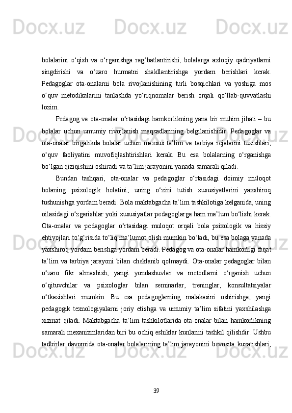 bolalarini   o‘qish   va   o‘rganishga   rag‘batlantirishi,   bolalarga   axloqiy   qadriyatlarni
singdirishi   va   o‘zaro   hurmatni   shakllantirishga   yordam   berishlari   kerak.
Pedagoglar   ota-onalarni   bola   rivojlanishining   turli   bosqichlari   va   yoshiga   mos
o‘quv   metodikalarini   tanlashda   yo‘riqnomalar   berish   orqali   qo‘llab-quvvatlashi
lozim.
Pedagog va ota-onalar o‘rtasidagi hamkorlikning yana bir muhim jihati – bu
bolalar   uchun   umumiy   rivojlanish   maqsadlarining   belgilanishidir.   Pedagoglar   va
ota-onalar   birgalikda   bolalar   uchun   maxsus   ta’lim   va   tarbiya   rejalarini   tuzishlari,
o‘quv   faoliyatini   muvofiqlashtirishlari   kerak.   Bu   esa   bolalarning   o‘rganishga
bo‘lgan qiziqishini oshiradi va ta’lim jarayonini yanada samarali qiladi.
Bundan   tashqari,   ota-onalar   va   pedagoglar   o‘rtasidagi   doimiy   muloqot
bolaning   psixologik   holatini,   uning   o‘zini   tutish   xususiyatlarini   yaxshiroq
tushunishga yordam beradi. Bola maktabgacha ta’lim tashkilotiga kelganida, uning
oilasidagi o‘zgarishlar yoki xususiyatlar pedagoglarga ham ma’lum bo‘lishi kerak.
Ota-onalar   va   pedagoglar   o‘rtasidagi   muloqot   orqali   bola   psixologik   va   hissiy
ehtiyojlari to‘g‘risida to‘liq ma’lumot olish mumkin bo‘ladi, bu esa bolaga yanada
yaxshiroq yordam berishga yordam beradi.  Pedagog va ota-onalar hamkorligi faqat
ta’lim   va   tarbiya   jarayoni   bilan   cheklanib   qolmaydi.   Ota-onalar   pedagoglar   bilan
o‘zaro   fikr   almashish,   yangi   yondashuvlar   va   metodlarni   o‘rganish   uchun
o‘qituvchilar   va   psixologlar   bilan   seminarlar,   treninglar,   konsultatsiyalar
o‘tkazishlari   mumkin.   Bu   esa   pedagoglarning   malakasini   oshirishga,   yangi
pedagogik   texnologiyalarni   joriy   etishga   va   umumiy   ta’lim   sifatini   yaxshilashga
xizmat   qiladi.   Maktabgacha   ta’lim   tashkilotlarida   ota-onalar   bilan   hamkorlikning
samarali mexanizmlaridan biri bu ochiq eshiklar kunlarini tashkil qilishdir. Ushbu
tadbirlar  davomida  ota-onalar   bolalarining  ta’lim   jarayonini  bevosita  kuzatishlari,
39 