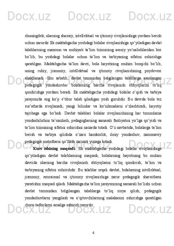 shuningdek, ularning shaxsiy, intellektual va ijtimoiy rivojlanishiga yordam berish
uchun zarurdir.Ilk maktabgacha yoshdagi bolalar rivojlanishiga qo‘yiladigan davlat
talablarining   mazmun   va   mohiyati   ta’lim   tizimining   asosiy   yo‘nalishlaridan   biri
bo‘lib,   bu   yoshdagi   bolalar   uchun   ta’lim   va   tarbiyaning   sifatini   oshirishga
qaratilgan.   Maktabgacha   ta’lim   davri,   bola   hayotining   muhim   bosqichi   bo‘lib,
uning   ruhiy,   jismoniy,   intellektual   va   ijtimoiy   rivojlanishining   poydevori
shakllanadi.   Shu   sababli,   davlat   tomonidan   belgilangan   talablarga   asoslangan
pedagogik   yondashuvlar   bolalarning   barcha   rivojlanish   ehtiyojlarini   to‘liq
qondirishga   yordam   beradi.   Ilk   maktabgacha   yoshdagi   bolalar   o‘qish   va   tarbiya
jarayonida   eng   ko‘p   e’tibor   talab   qiladigan   yosh   guruhdir.   Bu   davrda   bola   tez
sur’atlarda   rivojlanadi,   yangi   bilimlar   va   ko‘nikmalarni   o‘zlashtiradi,   hayotiy
tajribaga   ega   bo‘ladi.   Davlat   talablari   bolalar   rivojlanishining   har   tomonlama
yondashilishini   ta’minlash,   pedagoglarning   samarali   faoliyatini   yo‘lga   qo‘yish   va
ta’lim tizimining sifatini oshirishni nazarda tutadi. O‘z navbatida, bolalarga ta’lim
berish   va   tarbiya   qilishda   o‘zaro   hamkorlik,   ilmiy   yondashuv,   zamonaviy
pedagogik metodlarni qo‘llash zarurati yuzaga keladi.
Kurs   ishining   maqsadi:   Ilk   maktabgacha   yoshdagi   bolalar   rivojlanishiga
qo‘yiladigan   davlat   talablarining   maqsadi,   bolalarning   hayotining   bu   muhim
davrida   ularning   barcha   rivojlanish   ehtiyojlarini   to‘liq   qondirish,   ta’lim   va
tarbiyaning   sifatini   oshirishdir.   Bu   talablar   orqali   davlat,   bolalarning   intellektual,
jismoniy,   emosional   va   ijtimoiy   rivojlanishiga   zarur   pedagogik   sharoitlarni
yaratishni maqsad qiladi. Maktabgacha ta’lim jarayonining samarali bo‘lishi uchun
davlat   tomonidan   belgilangan   talablarga   to‘liq   rioya   qilish,   pedagogik
yondashuvlarni   yangilash   va   o‘qituvchilarning   malakasini   oshirishga   qaratilgan
chora-tadbirlarni amalga oshirish zarurdir.
4 