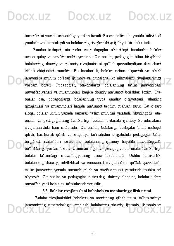tomonlarini yaxshi tushunishga yordam beradi. Bu esa, ta'lim jarayonida individual
yondashuvni ta'minlaydi va bolalarning rivojlanishiga ijobiy ta'sir ko‘rsatadi.
Bundan   tashqari,   ota-onalar   va   pedagoglar   o‘rtasidagi   hamkorlik   bolalar
uchun   qulay   va   xavfsiz   muhit   yaratadi.   Ota-onalar,   pedagoglar   bilan   birgalikda
bolalarning   shaxsiy   va   ijtimoiy   rivojlanishini   qo‘llab-quvvatlaydigan   dasturlarni
ishlab   chiqishlari   mumkin.   Bu   hamkorlik,   bolalar   uchun   o‘rganish   va   o‘sish
jarayonida   muhim   bo‘lgan   ijtimoiy   va   emosional   ko‘nikmalarni   rivojlantirishga
yordam   beradi.   Pedagoglar,   ota-onalarga   bolalarining   ta'lim   jarayonidagi
muvaffaqiyatlari   va   muammolari   haqida   doimiy   ma'lumot   berishlari   lozim.   Ota-
onalar   esa,   pedagoglarga   bolalarining   uyda   qanday   o‘qiyotgani,   ularning
qiziqishlari   va   muammolari   haqida   ma'lumot   taqdim   etishlari   zarur.   Bu   o‘zaro
aloqa,   bolalar   uchun   yanada   samarali   ta'lim   muhitini   yaratadi.   Shuningdek,   ota-
onalar   va   pedagoglarning   hamkorligi,   bolalar   o‘rtasida   ijtimoiy   ko‘nikmalarni
rivojlantirishda   ham   muhimdir.   Ota-onalar,   bolalariga   boshqalar   bilan   muloqot
qilish,   hamkorlik   qilish   va   empatiya   ko‘rsatishni   o‘rgatishda   pedagoglar   bilan
birgalikda   ishlashlari   kerak.   Bu,   bolalarning   ijtimoiy   hayotda   muvaffaqiyatli
bo‘lishlariga yordam beradi. Umuman olganda, pedagog va ota-onalar hamkorligi,
bolalar   ta'limidagi   muvaffaqiyatning   asosi   hisoblanadi.   Ushbu   hamkorlik,
bolalarning   shaxsiy,   intellektual   va   emosional   rivojlanishini   qo‘llab-quvvatlash,
ta'lim   jarayonini   yanada   samarali   qilish   va   xavfsiz   muhit   yaratishda   muhim   rol
o‘ynaydi.   Ota-onalar   va   pedagoglar   o‘rtasidagi   doimiy   aloqalar,   bolalar   uchun
muvaffaqiyatli kelajakni ta'minlashda zarurdir.
3.3.  Bolalar rivojlanishini baholash va monitoring qilish tizimi.
Bolalar   rivojlanishini   baholash   va   monitoring   qilish   tizimi   ta’lim-tarbiya
jarayonining   samaradorligini   aniqlash,   bolalarning   shaxsiy,   ijtimoiy,   jismoniy   va
41 