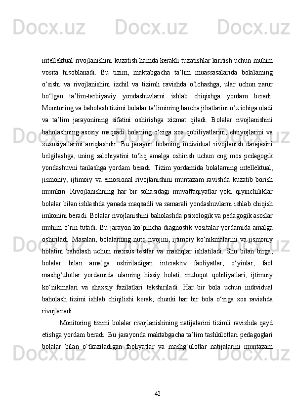 intellektual rivojlanishini kuzatish hamda kerakli tuzatishlar kiritish uchun muhim
vosita   hisoblanadi.   Bu   tizim,   maktabgacha   ta’lim   muassasalarida   bolalarning
o‘sishi   va   rivojlanishini   izchil   va   tizimli   ravishda   o‘lchashga,   ular   uchun   zarur
bo‘lgan   ta’lim-tarbiyaviy   yondashuvlarni   ishlab   chiqishga   yordam   beradi.
Monitoring va baholash tizimi bolalar ta’limining barcha jihatlarini o‘z ichiga oladi
va   ta’lim   jarayonining   sifatini   oshirishga   xizmat   qiladi.   Bolalar   rivojlanishini
baholashning   asosiy   maqsadi   bolaning   o‘ziga   xos   qobiliyatlarini,   ehtiyojlarini   va
xususiyatlarini   aniqlashdir.   Bu   jarayon   bolaning   individual   rivojlanish   darajasini
belgilashga,   uning   salohiyatini   to‘liq   amalga   oshirish   uchun   eng   mos   pedagogik
yondashuvni   tanlashga   yordam   beradi.   Tizim   yordamida   bolalarning   intellektual,
jismoniy,   ijtimoiy   va   emosional   rivojlanishini   muntazam   ravishda   kuzatib   borish
mumkin.   Rivojlanishning   har   bir   sohasidagi   muvaffaqiyatlar   yoki   qiyinchiliklar
bolalar bilan ishlashda yanada maqsadli va samarali yondashuvlarni ishlab chiqish
imkonini beradi. Bolalar rivojlanishini baholashda psixologik va pedagogik asoslar
muhim  o‘rin tutadi.  Bu jarayon ko‘pincha  diagnostik vositalar  yordamida amalga
oshiriladi. Masalan, bolalarning nutq rivojini, ijtimoiy ko‘nikmalarini va jismoniy
holatini   baholash   uchun   maxsus   testlar   va   mashqlar   ishlatiladi.   Shu   bilan   birga,
bolalar   bilan   amalga   oshiriladigan   interaktiv   faoliyatlar,   o‘yinlar,   faol
mashg‘ulotlar   yordamida   ularning   hissiy   holati,   muloqot   qobiliyatlari,   ijtimoiy
ko‘nikmalari   va   shaxsiy   fazilatlari   tekshiriladi.   Har   bir   bola   uchun   individual
baholash   tizimi   ishlab   chiqilishi   kerak,   chunki   har   bir   bola   o‘ziga   xos   ravishda
rivojlanadi.
Monitoring   tizimi   bolalar   rivojlanishining   natijalarini   tizimli   ravishda   qayd
etishga yordam beradi. Bu jarayonda maktabgacha ta’lim tashkilotlari pedagoglari
bolalar   bilan   o‘tkaziladigan   faoliyatlar   va   mashg‘ulotlar   natijalarini   muntazam
42 