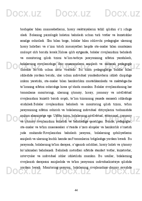 boshqalar   bilan   munosabatlarini,   hissiy   reaktsiyalarini   tahlil   qilishni   o‘z   ichiga
oladi.   Bolaning   psixologik   holatini   baholash   uchun   turli   testlar   va   kuzatishlar
amalga   oshiriladi.   Shu   bilan   birga,   bolalar   bilan   ishlovchi   pedagoglar   ularning
hissiy   holatlari   va   o‘zini   tutish   xususiyatlari   haqida   ota-onalar   bilan   muntazam
muloqot   olib   borishi   kerak.Xulosa   qilib   aytganda,   bolalar   rivojlanishini   baholash
va   monitoring   qilish   tizimi   ta’lim-tarbiya   jarayonining   sifatini   yaxshilash,
bolalarning   rivojlanishiga   doir   muammolarni   aniqlash   va   samarali   pedagogik
choralar   ko‘rish   uchun   zarur   vositadir.   Bu   tizim   pedagoglarga   bolalar   bilan
ishlashda   yordam   berishi,   ular   uchun   individual   yondashuvlarni   ishlab   chiqishga
imkon   yaratishi,   ota-onalar   bilan   hamkorlikni   mustahkamlashi   va   maktabgacha
ta’limning sifatini oshirishga hissa qo‘shishi mumkin. Bolalar rivojlanishining har
tomonlama   monitoringi,   ularning   ijtimoiy,   hissiy,   jismoniy   va   intellektual
rivojlanishini   kuzatib   borish   orqali,   ta’lim   tizimining   yanada   samarali   ishlashiga
erishiladi.Bolalar   rivojlanishini   baholash   va   monitoring   qilish   tizimi,   ta'lim
jarayonining   sifatini   oshirish   va   bolalarning   individual   ehtiyojlarini   tushunishda
muhim ahamiyatga ega. Ushbu tizim, bolalarning intellektual, emosional, jismoniy
va   ijtimoiy   rivojlanishini   kuzatish   va   baholashga   qaratilgan.   Bunda,   pedagoglar,
ota-onalar   va ta'lim  muassasalari  o‘rtasida  o‘zaro aloqalar   va hamkorlik o‘rnatish
juda   muhimdir.Rivojlanishni   baholash   jarayoni,   bolalarning   qobiliyatlarini
aniqlash va ularning kuchli hamda zaif tomonlarini belgilashga yordam beradi. Bu
jarayonda, bolalarning ta'lim darajasi, o‘rganish uslublari, hissiy holati va ijtimoiy
ko‘nikmalari   baholanadi.   Baholash   metodlari   sifatida   standart   testlar,   kuzatuvlar,
intervyular   va   individual   ishlar   ishlatilishi   mumkin.   Bu   usullar,   bolalarning
rivojlanish   darajasini   aniqlashda   va   ta'lim   jarayonini   individualizatsiya   qilishda
yordam   beradi.   Monitoring   jarayoni,   bolalarning   rivojlanishini   doimiy   ravishda
44 