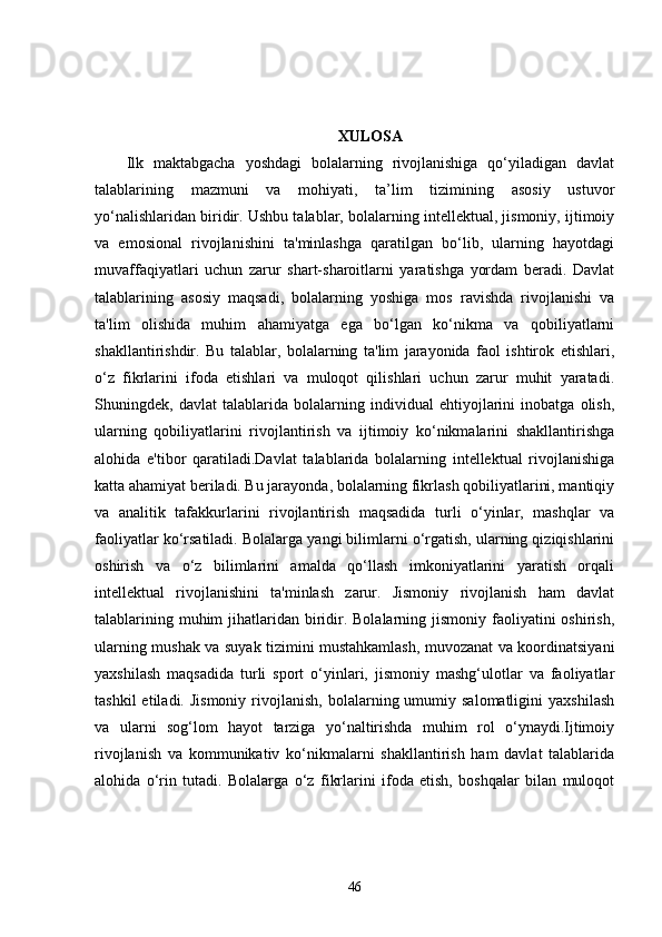 XULOSA
Ilk   maktabgacha   yoshdagi   bolalarning   rivojlanishiga   qo‘yiladigan   davlat
talablarining   mazmuni   va   mohiyati,   ta’lim   tizimining   asosiy   ustuvor
yo‘nalishlaridan biridir. Ushbu talablar, bolalarning intellektual, jismoniy, ijtimoiy
va   emosional   rivojlanishini   ta'minlashga   qaratilgan   bo‘lib,   ularning   hayotdagi
muvaffaqiyatlari   uchun   zarur   shart-sharoitlarni   yaratishga   yordam   beradi.   Davlat
talablarining   asosiy   maqsadi,   bolalarning   yoshiga   mos   ravishda   rivojlanishi   va
ta'lim   olishida   muhim   ahamiyatga   ega   bo‘lgan   ko‘nikma   va   qobiliyatlarni
shakllantirishdir.   Bu   talablar,   bolalarning   ta'lim   jarayonida   faol   ishtirok   etishlari,
o‘z   fikrlarini   ifoda   etishlari   va   muloqot   qilishlari   uchun   zarur   muhit   yaratadi.
Shuningdek,   davlat   talablarida   bolalarning   individual   ehtiyojlarini   inobatga   olish,
ularning   qobiliyatlarini   rivojlantirish   va   ijtimoiy   ko‘nikmalarini   shakllantirishga
alohida   e'tibor   qaratiladi.Davlat   talablarida   bolalarning   intellektual   rivojlanishiga
katta ahamiyat beriladi. Bu jarayonda, bolalarning fikrlash qobiliyatlarini, mantiqiy
va   analitik   tafakkurlarini   rivojlantirish   maqsadida   turli   o‘yinlar,   mashqlar   va
faoliyatlar ko‘rsatiladi. Bolalarga yangi bilimlarni o‘rgatish, ularning qiziqishlarini
oshirish   va   o‘z   bilimlarini   amalda   qo‘llash   imkoniyatlarini   yaratish   orqali
intellektual   rivojlanishini   ta'minlash   zarur.   Jismoniy   rivojlanish   ham   davlat
talablarining muhim  jihatlaridan biridir. Bolalarning jismoniy faoliyatini  oshirish,
ularning mushak va suyak tizimini mustahkamlash, muvozanat va koordinatsiyani
yaxshilash   maqsadida   turli   sport   o‘yinlari,   jismoniy   mashg‘ulotlar   va   faoliyatlar
tashkil  etiladi.  Jismoniy   rivojlanish,   bolalarning  umumiy  salomatligini   yaxshilash
va   ularni   sog‘lom   hayot   tarziga   yo‘naltirishda   muhim   rol   o‘ynaydi.Ijtimoiy
rivojlanish   va   kommunikativ   ko‘nikmalarni   shakllantirish   ham   davlat   talablarida
alohida   o‘rin   tutadi.   Bolalarga   o‘z   fikrlarini   ifoda   etish,   boshqalar   bilan   muloqot
46 