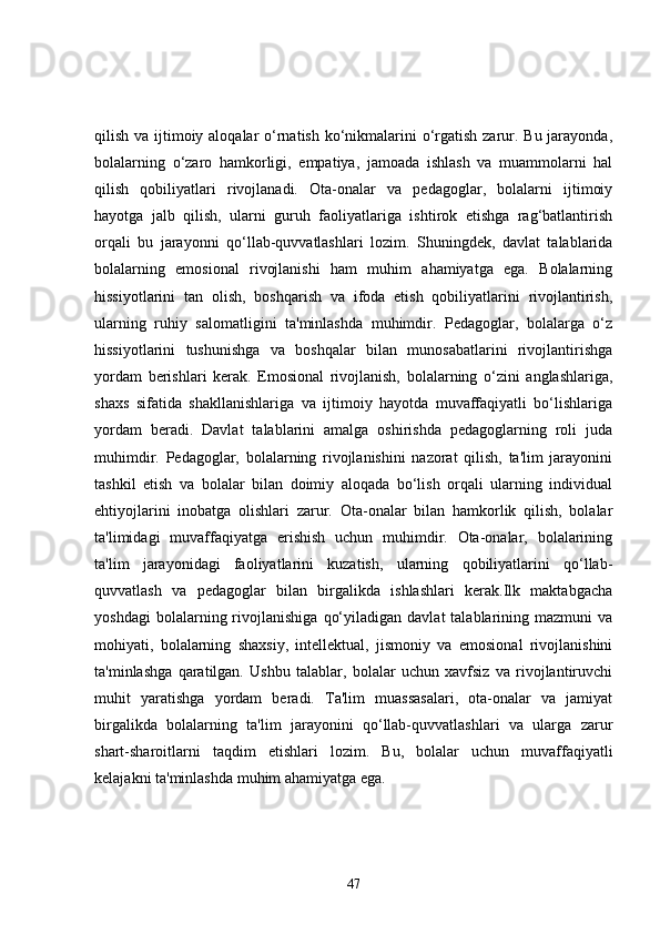 qilish va ijtimoiy aloqalar  o‘rnatish ko‘nikmalarini o‘rgatish zarur. Bu jarayonda,
bolalarning   o‘zaro   hamkorligi,   empatiya,   jamoada   ishlash   va   muammolarni   hal
qilish   qobiliyatlari   rivojlanadi.   Ota-onalar   va   pedagoglar,   bolalarni   ijtimoiy
hayotga   jalb   qilish,   ularni   guruh   faoliyatlariga   ishtirok   etishga   rag‘batlantirish
orqali   bu   jarayonni   qo‘llab-quvvatlashlari   lozim.   Shuningdek,   davlat   talablarida
bolalarning   emosional   rivojlanishi   ham   muhim   ahamiyatga   ega.   Bolalarning
hissiyotlarini   tan   olish,   boshqarish   va   ifoda   etish   qobiliyatlarini   rivojlantirish,
ularning   ruhiy   salomatligini   ta'minlashda   muhimdir.   Pedagoglar,   bolalarga   o‘z
hissiyotlarini   tushunishga   va   boshqalar   bilan   munosabatlarini   rivojlantirishga
yordam   berishlari   kerak.   Emosional   rivojlanish,   bolalarning   o‘zini   anglashlariga,
shaxs   sifatida   shakllanishlariga   va   ijtimoiy   hayotda   muvaffaqiyatli   bo‘lishlariga
yordam   beradi.   Davlat   talablarini   amalga   oshirishda   pedagoglarning   roli   juda
muhimdir.   Pedagoglar,   bolalarning   rivojlanishini   nazorat   qilish,   ta'lim   jarayonini
tashkil   etish   va   bolalar   bilan   doimiy   aloqada   bo‘lish   orqali   ularning   individual
ehtiyojlarini   inobatga   olishlari   zarur.   Ota-onalar   bilan   hamkorlik   qilish,   bolalar
ta'limidagi   muvaffaqiyatga   erishish   uchun   muhimdir.   Ota-onalar,   bolalarining
ta'lim   jarayonidagi   faoliyatlarini   kuzatish,   ularning   qobiliyatlarini   qo‘llab-
quvvatlash   va   pedagoglar   bilan   birgalikda   ishlashlari   kerak.Ilk   maktabgacha
yoshdagi   bolalarning  rivojlanishiga   qo‘yiladigan   davlat   talablarining   mazmuni   va
mohiyati,   bolalarning   shaxsiy,   intellektual,   jismoniy   va   emosional   rivojlanishini
ta'minlashga   qaratilgan.   Ushbu   talablar,   bolalar   uchun   xavfsiz   va   rivojlantiruvchi
muhit   yaratishga   yordam   beradi.   Ta'lim   muassasalari,   ota-onalar   va   jamiyat
birgalikda   bolalarning   ta'lim   jarayonini   qo‘llab-quvvatlashlari   va   ularga   zarur
shart-sharoitlarni   taqdim   etishlari   lozim.   Bu,   bolalar   uchun   muvaffaqiyatli
kelajakni ta'minlashda muhim ahamiyatga ega.
47 