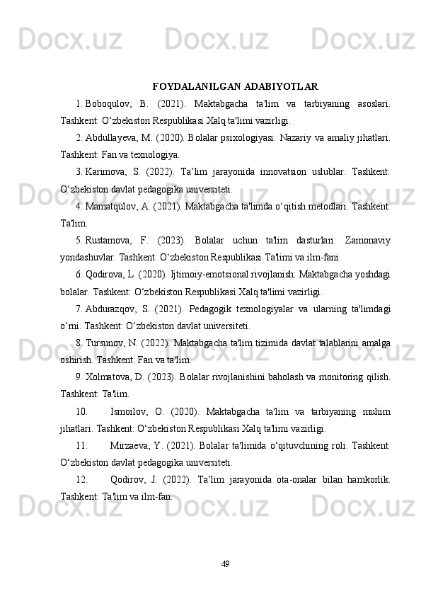 FOYDALANILGAN ADABIYOTLAR
1. Boboqulov,   B.   (2021).   Maktabgacha   ta'lim   va   tarbiyaning   asoslari.
Tashkent: O‘zbekiston Respublikasi Xalq ta'limi vazirligi.
2. Abdullayeva, M. (2020). Bolalar  psixologiyasi:  Nazariy va amaliy jihatlari.
Tashkent: Fan va texnologiya.
3. Karimova,   S.   (2022).   Ta’lim   jarayonida   innovatsion   uslublar.   Tashkent:
O‘zbekiston davlat pedagogika universiteti.
4. Mamatqulov, A. (2021). Maktabgacha ta'limda o‘qitish metodlari. Tashkent:
Ta'lim.
5. Rustamova,   F.   (2023).   Bolalar   uchun   ta'lim   dasturlari:   Zamonaviy
yondashuvlar. Tashkent: O‘zbekiston Respublikasi Ta'limi va ilm-fani.
6. Qodirova, L. (2020). Ijtimoiy-emotsional rivojlanish: Maktabgacha yoshdagi
bolalar. Tashkent: O‘zbekiston Respublikasi Xalq ta'limi vazirligi.
7. Abdurazqov,   S.   (2021).   Pedagogik   texnologiyalar   va   ularning   ta'limdagi
o‘rni. Tashkent: O‘zbekiston davlat universiteti.
8. Tursunov, N. (2022). Maktabgacha ta'lim tizimida davlat talablarini amalga
oshirish. Tashkent: Fan va ta'lim.
9. Xolmatova, D. (2023). Bolalar rivojlanishini baholash va monitoring qilish.
Tashkent: Ta'lim.
10. Ismoilov,   O.   (2020).   Maktabgacha   ta'lim   va   tarbiyaning   muhim
jihatlari. Tashkent: O‘zbekiston Respublikasi Xalq ta'limi vazirligi.
11. Mirzaeva,   Y.   (2021).   Bolalar   ta'limida   o‘qituvchining   roli.   Tashkent:
O‘zbekiston davlat pedagogika universiteti.
12. Qodirov,   J.   (2022).   Ta’lim   jarayonida   ota-onalar   bilan   hamkorlik.
Tashkent: Ta'lim va ilm-fan.
49 