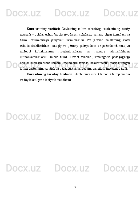 Kurs   ishining   vazifasi:   Davlatning   ta’lim   sohasidagi   talablarining   asosiy
maqsadi – bolalar uchun barcha rivojlanish sohalarini  qamrab olgan kompleks va
tizimli   ta’lim-tarbiya   jarayonini   ta’minlashdir.   Bu   jarayon   bolalarning   shaxs
sifatida   shakllanishini,   axloqiy   va   ijtimoiy   qadriyatlarni   o‘rganishlarini,   nutq   va
muloqot   ko‘nikmalarini   rivojlantirishlarini   va   jismoniy   salomatliklarini
mustahkamlashlarini   ko‘zda   tutadi.   Davlat   talablari,   shuningdek,   pedagoglarga
bolalar bilan ishlashda samarali  metodlarni tanlash, bolalar uchun moslashtirilgan
ta’lim dasturlarini yaratish va pedagogik amaliyotlarni yangilash imkonini beradi.
Kurs ishining tarkibiy tuzilmasi:   Ushbu kurs ishi  3 ta bob,9 ta reja,xulosa
va foydalanilgan adabiyotlardan iborat.
5 