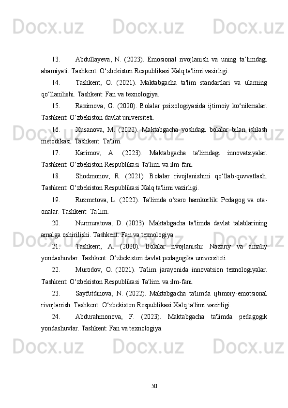 13. Abdullayeva,   N.   (2023).   Emosional   rivojlanish   va   uning   ta’limdagi
ahamiyati. Tashkent: O‘zbekiston Respublikasi Xalq ta'limi vazirligi.
14. Tashkent,   O.   (2021).   Maktabgacha   ta'lim   standartlari   va   ularning
qo‘llanilishi. Tashkent: Fan va texnologiya.
15. Raximova,   G.   (2020).   Bolalar   psixologiyasida   ijtimoiy   ko‘nikmalar.
Tashkent: O‘zbekiston davlat universiteti.
16. Xusanova,   M.   (2022).   Maktabgacha   yoshdagi   bolalar   bilan   ishlash
metodikasi. Tashkent: Ta'lim.
17. Karimov,   A.   (2023).   Maktabgacha   ta'limdagi   innovatsiyalar.
Tashkent: O‘zbekiston Respublikasi Ta'limi va ilm-fani.
18. Shodmonov,   R.   (2021).   Bolalar   rivojlanishini   qo‘llab-quvvatlash.
Tashkent: O‘zbekiston Respublikasi Xalq ta'limi vazirligi.
19. Ruzmetova,   L.   (2022).   Ta'limda   o‘zaro   hamkorlik:   Pedagog   va   ota-
onalar. Tashkent: Ta'lim.
20. Nurmuratova,   D.   (2023).   Maktabgacha   ta'limda   davlat   talablarining
amalga oshirilishi. Tashkent: Fan va texnologiya.
21. Tashkent,   A.   (2020).   Bolalar   rivojlanishi:   Nazariy   va   amaliy
yondashuvlar. Tashkent: O‘zbekiston davlat pedagogika universiteti.
22. Murodov,   O.   (2021).   Ta'lim   jarayonida   innovatsion   texnologiyalar.
Tashkent: O‘zbekiston Respublikasi Ta'limi va ilm-fani.
23. Sayfutdinova,   N.   (2022).   Maktabgacha   ta'limda   ijtimoiy-emotsional
rivojlanish. Tashkent: O‘zbekiston Respublikasi Xalq ta'limi vazirligi.
24. Abdurahmonova,   F.   (2023).   Maktabgacha   ta'limda   pedagogik
yondashuvlar. Tashkent: Fan va texnologiya.
50 
