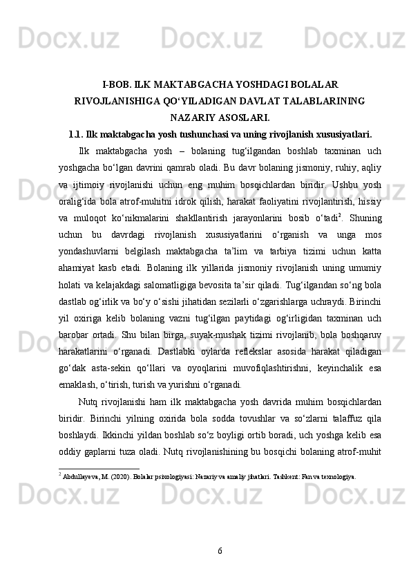 I-BOB.   ILK MAKTABGACHA YOSHDAGI BOLALAR
RIVOJLANISHIGA QO‘YILADIGAN DAVLAT TALABLARINING
NAZARIY ASOSLARI.
1.1.  Ilk maktabgacha yosh tushunchasi va uning rivojlanish xususiyatlari.
Ilk   maktabgacha   yosh   –   bolaning   tug‘ilgandan   boshlab   taxminan   uch
yoshgacha bo‘lgan davrini  qamrab oladi. Bu davr  bolaning jismoniy, ruhiy, aqliy
va   ijtimoiy   rivojlanishi   uchun   eng   muhim   bosqichlardan   biridir.   Ushbu   yosh
oralig‘ida   bola   atrof-muhitni   idrok   qilish,   harakat   faoliyatini   rivojlantirish,   hissiy
va   muloqot   ko‘nikmalarini   shakllantirish   jarayonlarini   bosib   o‘tadi 2
.   Shuning
uchun   bu   davrdagi   rivojlanish   xususiyatlarini   o‘rganish   va   unga   mos
yondashuvlarni   belgilash   maktabgacha   ta’lim   va   tarbiya   tizimi   uchun   katta
ahamiyat   kasb   etadi.   Bolaning   ilk   yillarida   jismoniy   rivojlanish   uning   umumiy
holati va kelajakdagi salomatligiga bevosita ta’sir qiladi. Tug‘ilgandan so‘ng bola
dastlab og‘irlik va bo‘y o‘sishi jihatidan sezilarli o‘zgarishlarga uchraydi. Birinchi
yil   oxiriga   kelib   bolaning   vazni   tug‘ilgan   paytidagi   og‘irligidan   taxminan   uch
barobar   ortadi.   Shu   bilan   birga,   suyak-mushak   tizimi   rivojlanib,   bola   boshqaruv
harakatlarini   o‘rganadi.   Dastlabki   oylarda   reflekslar   asosida   harakat   qiladigan
go‘dak   asta-sekin   qo‘llari   va   oyoqlarini   muvofiqlashtirishni,   keyinchalik   esa
emaklash, o‘tirish, turish va yurishni o‘rganadi.
Nutq   rivojlanishi   ham   ilk   maktabgacha   yosh   davrida   muhim   bosqichlardan
biridir.   Birinchi   yilning   oxirida   bola   sodda   tovushlar   va   so‘zlarni   talaffuz   qila
boshlaydi. Ikkinchi yildan boshlab so‘z boyligi ortib boradi, uch yoshga kelib esa
oddiy gaplarni  tuza  oladi. Nutq rivojlanishining bu bosqichi  bolaning atrof-muhit
2
 Abdullayeva, M. (2020). Bolalar psixologiyasi: Nazariy va amaliy jihatlari. Tashkent: Fan va texnologiya.
6 