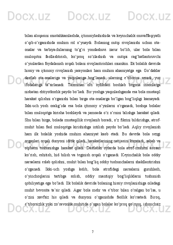 bilan aloqasini mustahkamlashda, ijtimoiylashishida va keyinchalik muvaffaqiyatli
o‘qib-o‘rganishida   muhim   rol   o‘ynaydi.   Bolaning   nutqi   rivojlanishi   uchun   ota-
onalar   va   tarbiyachilarning   to‘g‘ri   yondashuvi   zarur   bo‘lib,   ular   bola   bilan
muloqotni   faollashtirish,   ko‘proq   so‘zlashish   va   nutqni   rag‘batlantiruvchi
o‘yinlardan foydalanish orqali bolani rivojlantirishlari mumkin. Ilk bolalik davrida
hissiy   va   ijtimoiy   rivojlanish   jarayonlari   ham   muhim   ahamiyatga   ega.   Go‘daklar
dastlab   ota-onalariga   va   yaqinlariga   bog‘lanadi,   ularning   e’tiborini   sezadi,   yuz
ifodalariga   ta’sirlanadi.   Taxminan   olti   oylikdan   boshlab   begona   insonlarga
nisbatan ehtiyotkorlik paydo bo‘ladi. Bir yoshga yaqinlashganda esa bola mustaqil
harakat   qilishni   o‘rganishi   bilan   birga   ota-onalarga   bo‘lgan   bog‘liqligi   kamayadi.
Ikki-uch   yosh   oralig‘ida   esa   bola   ijtimoiy   o‘yinlarni   o‘rganadi,   boshqa   bolalar
bilan muloqotga  kirisha  boshlaydi  va  jamoada  o‘z  o‘rnini   bilishga  harakat   qiladi.
Shu bilan birga, bolada mustaqillik rivojlanib boradi, o‘z fikrini bildirishga, atrof-
muhit   bilan   faol   muloqotga   kirishishga   intilish   paydo   bo‘ladi.   Aqliy   rivojlanish
ham   ilk   bolalik   yoshida   muhim   ahamiyat   kasb   etadi.   Bu   davrda   bola   sezgi
organlari orqali dunyoni idrok qiladi, harakatlarining natijasini kuzatadi, sabab va
oqibatni   tushunishga   harakat   qiladi.   Dastlabki   oylarda   bola   atrof-muhitni   asosan
ko‘rish,   eshitish,   hid   bilish   va   teginish   orqali   o‘rganadi.   Keyinchalik   bola   oddiy
narsalarni eslab qolishni, muhit bilan bog‘liq oddiy tushunchalarni shakllantirishni
o‘rganadi.   Ikki-uch   yoshga   kelib,   bola   atrofidagi   narsalarni   guruhlash,
o‘yinchoqlarini   tartibga   solish,   oddiy   mantiqiy   bog‘liqliklarni   tushunish
qobiliyatiga ega bo‘ladi. Ilk bolalik davrida bolaning hissiy rivojlanishiga oiladagi
muhit   bevosita   ta’sir   qiladi.   Agar   bola   mehr   va   e’tibor   bilan   o‘ralgan   bo‘lsa,   u
o‘zini   xavfsiz   his   qiladi   va   dunyoni   o‘rganishda   faollik   ko‘rsatadi.   Biroq,
e’tiborsizlik yoki zo‘ravonlik muhitida o‘sgan bolalar ko‘proq qo‘rqoq, ishonchsiz
7 