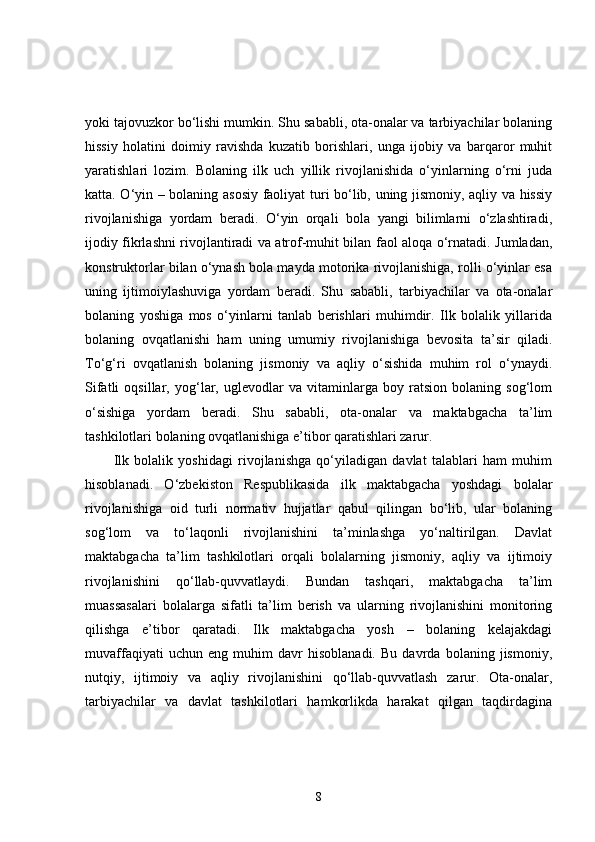 yoki tajovuzkor bo‘lishi mumkin. Shu sababli, ota-onalar va tarbiyachilar bolaning
hissiy   holatini   doimiy   ravishda   kuzatib   borishlari,   unga   ijobiy   va   barqaror   muhit
yaratishlari   lozim.   Bolaning   ilk   uch   yillik   rivojlanishida   o‘yinlarning   o‘rni   juda
katta. O‘yin – bolaning asosiy faoliyat turi bo‘lib, uning jismoniy, aqliy va hissiy
rivojlanishiga   yordam   beradi.   O‘yin   orqali   bola   yangi   bilimlarni   o‘zlashtiradi,
ijodiy fikrlashni rivojlantiradi va atrof-muhit bilan faol aloqa o‘rnatadi. Jumladan,
konstruktorlar bilan o‘ynash bola mayda motorika rivojlanishiga, rolli o‘yinlar esa
uning   ijtimoiylashuviga   yordam   beradi.   Shu   sababli,   tarbiyachilar   va   ota-onalar
bolaning   yoshiga   mos   o‘yinlarni   tanlab   berishlari   muhimdir.   Ilk   bolalik   yillarida
bolaning   ovqatlanishi   ham   uning   umumiy   rivojlanishiga   bevosita   ta’sir   qiladi.
To‘g‘ri   ovqatlanish   bolaning   jismoniy   va   aqliy   o‘sishida   muhim   rol   o‘ynaydi.
Sifatli   oqsillar,   yog‘lar,   uglevodlar   va   vitaminlarga   boy   ratsion   bolaning   sog‘lom
o‘sishiga   yordam   beradi.   Shu   sababli,   ota-onalar   va   maktabgacha   ta’lim
tashkilotlari bolaning ovqatlanishiga e’tibor qaratishlari zarur.
Ilk   bolalik   yoshidagi   rivojlanishga   qo‘yiladigan   davlat   talablari   ham   muhim
hisoblanadi.   O‘zbekiston   Respublikasida   ilk   maktabgacha   yoshdagi   bolalar
rivojlanishiga   oid   turli   normativ   hujjatlar   qabul   qilingan   bo‘lib,   ular   bolaning
sog‘lom   va   to‘laqonli   rivojlanishini   ta’minlashga   yo‘naltirilgan.   Davlat
maktabgacha   ta’lim   tashkilotlari   orqali   bolalarning   jismoniy,   aqliy   va   ijtimoiy
rivojlanishini   qo‘llab-quvvatlaydi.   Bundan   tashqari,   maktabgacha   ta’lim
muassasalari   bolalarga   sifatli   ta’lim   berish   va   ularning   rivojlanishini   monitoring
qilishga   e’tibor   qaratadi.   Ilk   maktabgacha   yosh   –   bolaning   kelajakdagi
muvaffaqiyati   uchun   eng   muhim   davr   hisoblanadi.   Bu   davrda   bolaning   jismoniy,
nutqiy,   ijtimoiy   va   aqliy   rivojlanishini   qo‘llab-quvvatlash   zarur.   Ota-onalar,
tarbiyachilar   va   davlat   tashkilotlari   hamkorlikda   harakat   qilgan   taqdirdagina
8 