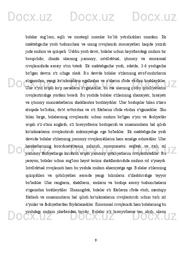 bolalar   sog‘lom,   aqlli   va   mustaqil   insonlar   bo‘lib   yetishishlari   mumkin.   Ilk
maktabgacha   yosh   tushunchasi   va   uning   rivojlanish   xususiyatlari   haqida   yozish
juda muhim va qiziqarli. Ushbu yosh davri, bolalar uchun hayotlaridagi muhim bir
bosqichdir,   chunki   ularning   jismoniy,   intellektual,   ijtimoiy   va   emosional
rivojlanishida   asosiy   o'rin   tutadi.   Ilk   maktabgacha   yosh,   odatda,   3-6   yoshgacha
bo'lgan   davrni   o'z   ichiga   oladi.   Bu   davrda   bolalar   o'zlarining   atrof-muhitlarini
o'rganishni,  yangi  ko'nikmalarni  egallashni   va  o'zlarini   ifoda   etishni   boshlaydilar.
Ular o'yin orqali ko'p narsalarni o'rganadilar, bu esa ularning ijodiy qobiliyatlarini
rivojlantirishga   yordam   beradi.  Bu   yoshda   bolalar   o'zlarining  shaxsiyati,   hissiyati
va   ijtimoiy   munosabatlarini   shakllantira   boshlaydilar.   Ular   boshqalar   bilan   o'zaro
aloqada   bo'lishni,   do'st   orttirishni   va   o'z   fikrlarini   ifoda   etishni   o'rganadilar.   Shu
bilan   birga,   bolalarning   rivojlanishi   uchun   muhim   bo'lgan   o'yin   va   faoliyatlar
orqali   o'z-o'zini   anglash,   o'z   hissiyotlarini   boshqarish   va   muammolarni   hal   qilish
ko'nikmalarini   rivojlantirish   imkoniyatiga   ega   bo'ladilar.   Ilk   maktabgacha   yosh
davrida bolalar o'zlarining jismoniy rivojlanishlarini ham amalga oshiradilar. Ular
harakatlarining   koordinatsiyasini   oshirish,   muvozanatni   saqlash   va   turli   xil
jismoniy faoliyatlarga kirishish orqali jismoniy qobiliyatlarini rivojlantiradilar. Bu
jarayon, bolalar  uchun sog'lom  hayot  tarzini shakllantirishda muhim  rol o'ynaydi.
Intellektual rivojlanish ham bu yoshda muhim ahamiyatga ega. Bolalar o'zlarining
qiziqishlari   va   qobiliyatlari   asosida   yangi   bilimlarni   o'zlashtirishga   tayyor
bo'ladilar.   Ular   ranglarni,   shakllarni,   sonlarni   va   boshqa   asosiy   tushunchalarni
o'rganishni   boshlaydilar.   Shuningdek,   bolalar   o'z   fikrlarini   ifoda   etish,   mantiqiy
fikrlash   va   muammolarni   hal   qilish   ko'nikmalarini   rivojlantirish   uchun   turli   xil
o'yinlar va faoliyatlardan foydalanadilar. Emosional rivojlanish ham bolalarning bu
yoshdagi   muhim   jihatlaridan   biridir.   Bolalar   o'z   hissiyotlarini   tan   olish,   ularni
9 