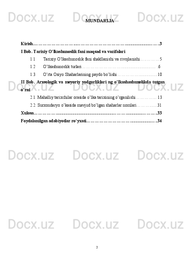 MUNDARIJA
Kirish.………………………...……………………………......................……..3
I Bob. Tarixiy O’lkashunoslik fani maqsad va vazifalari
1.1 Tarixiy O’lkashunoslik fani shakllanishi va rivojlanishi…..………5
1.2 O’lkashunoslik turlari………………………............................… .6
1.3 O’rta Osiyo Shaharlarining paydo bo’lishi…………….................10
II   Bob.   Arxeologik   va   meyoriy   yodgorliklari   ng   o’lkashashunolikda   tutgan
o’rni
2.1. Mahalliy tarixchilar orasida o’lka tarixining o’rganilishi…………... 13
2.2. Surxondaryo o’kasida mavjud bo’lgan shaharlar nomlari……….......31
Xulosa……………....................................................………...............………..33
Foydalanilgan adabiyotlar ro‘yxati…………………………...................…..34
2 