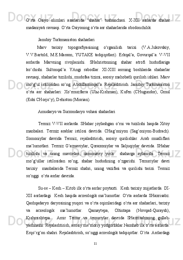 O‘rta   Osiyo   olimlari   asarlarida   “shahar”   tushunchasi.   X-XII   asrlarda   shahar
madaniyati ravnaqi. O‘rta Osiyoning o‘rta asr shaharlarida obodonchilik.
Janubiy Turkmaniston shaharlari 
Marv   tarixiy   topografiyasining   o‘rganilish   tarixi   (V.A.Jukovskiy,
V.V.Bartold,   M.E.Masson,   YUTAKE   tadqiqotlari).   Erkqal’a,   Govurqal’a.   V-VII
asrlarda   Marvning   rivojlanishi.   SHahristonning   shahar   atrofi   hududlariga
ko‘chishi.   Sultonqal’a.   YAngi   rabodlar.   XI-XIII   asrning   boshlarida   shaharlar
ravnaqi, shaharlar tuzilishi, mudofaa tizimi, asosiy mahobatli qurilish ishlari. Marv
mo‘g‘ul   istilosidan   so‘ng.  Abdullaxonqal’a.   Rejalashtirish.   Janubiy   Turkmaniston
o‘rta   asr   shaharlari:   Xo‘rmuzfarra   (Ul ы -Kishman),   Kufen   (CHugundor),   Omul
(Eski CHorjo‘y), Dehiston (Misrian).
Amudaryo va Surxondaryo vohasi shaharlari
Termiz   V-VII   asrlarda.   SHahar   joylashgan   o‘rni   va   tuzilishi   haqida   Xitoy
manbalari.   Termiz   arablar   istilosi   davrida.   CHag‘oniyon   (Sag‘oniyon-Budrach).
Somoniylar   davrida   Termiz,   rejalashtirish,   asosiy   qurilishlar.   Arab   mualliflari
ma’lumotlari.   Termiz   G‘aznaviylar,   Qoraxoniylar   va   Saljuqiylar   davrida.   SHahar
tuzilishi   va   uning   mavzelari,   zamonaviy   yirik     shaharga   aylanishi.   Termiz
mo‘g‘ullar   istilosidan   so‘ng,   shahar   hududining   o‘zgarishi.   Temuriylar   davri
tarixiy     manbalarida   Termiz   shahri,   uning   vazifasi   va   qurilishi   tarixi.   Termiz
so‘nggi  o‘rta asrlar davrida.
Su-se – Kesh – Kitob ilk o‘rta asrlar poytaxti.  Kesh tarixiy xujjatlarda. IX-
XII   asrlardagi     Kesh   haqida   arxeologik   ma’lumotlar.   O‘rta   asrlarda   SHaxrisabz.
Qashqadaryo daryosining yuqori va o‘rta oqimlaridagi o‘rta asr shaharlari, tarixiy
va   arxeologik   ma’lumotlar.   Qamaytepa,   Oltintapa   (Novqad-Quraysh),
Kishmishtepa.     Amir   Temur   va   temuriylar   davrida   SHaxrisabzning   gullab-
yashnashi. Rejalashtirish, asosiy me’moriy yodgorliklar.Naxshab ilk o‘rta asrlarda.
Erqo‘rg‘on shahri. Rejalashtirish, so‘nggi arxeologik tadqiqotlar. O‘rta  Asrlardagi
11 