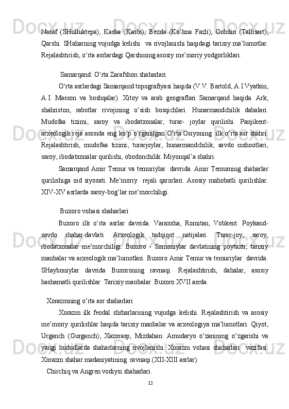 Nasaf   (SHulluktepa),   Kasba   (Kasbi),   Bezda   (Ko‘hna   Fazli),   Gubdin   (Tallisart),
Qarshi. SHaharning vujudga kelishi    va rivojlanishi haqidagi tarixiy ma’lumotlar.
Rejalashtirish, o‘rta asrlardagi Qarshining asosiy me’moriy yodgorliklari.
Samarqand. O‘rta Zarafshon shaharlari 
O‘rta asrlardagi Samarqand topografiyasi haqida (V.V. Bartold, A.I.Vyatkin,
A.I.   Masson   va   boshqalar).   Xitoy   va   arab   geograflari   Samarqand   haqida.   Ark,
shahriston,   rabotlar   rivojining   o‘sish   bosqichlari.   Hunarmandchilik   dahalari.
Mudofaa   tizimi,   saroy   va   ibodatxonalar,   turar-   joylar   qurilishi.   Panjikent-
arxeologik reja asosida eng ko‘p o‘rganilgan O‘rta Osiyoning   ilk o‘rta asr shahri.
Rejalashtirish,   mudofaa   tizimi,   turarjoylar,   hunarmandchilik,   savdo   inshootlari,
saroy, ibodatxonalar qurilishi, obodonchilik. Miyonqal’a shahri.
Samarqand Amir Temur va temuriylar   davrida. Amir Temurning shaharlar
qurilishiga   oid   siyosati.   Me’moriy     rejali   qarorlari.   Asosiy   mahobatli   qurilishlar.
XIV-XV asrlarda saroy-bog‘lar me’morchiligi.
Buxoro vohasi shaharlari 
Buxoro   ilk   o‘rta   asrlar   davrida.   Varaxsha,   Romitan,   Vobkent.   Poykand-
savdo   shahar-davlati.   Arxeologik   tadqiqot   natijalari.   Turar-joy,   saroy,
ibodatxonalar   me’morchiligi.   Buxoro   -   Somoniylar   davlatining   poytaxti,   tarixiy
manbalar va arxeologik ma’lumotlari. Buxoro Amir Temur va temuriylar  davrida.
SHayboniylar   davrida   Buxoroning   ravnaqi.   Rejalashtirish,   dahalar,   asosiy
hashamatli qurilishlar. Tarixiy manbalar. Buxoro XVII asrda.
Xorazmning o‘rta asr shaharlari 
Xorazm   ilk   feodal   shrharlarining   vujudga   kelishi.   Rejalashtirish   va   asosiy
me’moriy qurilishlar haqida tarixiy manbalar va arxeologiya ma’lumotlari. Qiyot,
Urganch   (Gurganch),   Xazorasp,   Mizdahan.   Amudaryo   o‘zanining   o‘zgarishi   va
yangi   hududlarda   shaharlarning   rivojlanishi.   Xorazm   vohasi   shaharlari     vazifasi.
Xorazm shahar madaniyatining  ravnaqi (XII-XIII asrlar).
Chirchiq va Angren vodiysi shaharlari.
12 