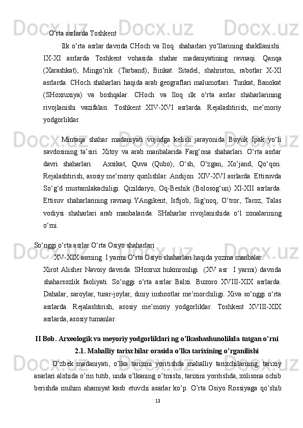 O‘rta asrlarda Toshkent 
Ilk  o‘rta   asrlar  davrida  CHoch   va  Iloq    shaharlari   yo‘llarining  shakllanishi.
IX-XI   asrlarda   Toshkent   vohasida   shahar   madaniyatining   ravnaqi.   Qanqa
(Xarashkat),   Mingo‘rik.   (Tarband),   Binkat.   Sitadel,   shahriston,   rabotlar   X-XI
asrlarda.  CHoch   shaharlari   haqida   arab  geograflari   malumotlari.   Tunkat,   Banokat
(SHoxruxiya)   va   boshqalar.   CHoch   va   Iloq   ilk   o‘rta   asrlar   shaharlarining
rivojlanishi   vazifalari.   Toshkent   XIV-XVI   asrlarda.   Rejalashtirish,   me’moriy
yodgorliklar. 
Mintaqa   shahar   madaniyati   vujudga   kelish   jarayonida   Buyuk   Ipak   yo‘li
savdosining   ta’siri.   Xitoy   va   arab   manbalarida   Farg‘ona   shaharlari.   O‘rta   asrlar
davri   shaharlari:     Axsikat,   Quva   (Qubo),   O‘sh,   O‘zgan,   Xo‘jand,   Qo‘qon.
Rejalashtirish, asosiy me’moriy qurilishlar. Andijon   XIV-XVI asrlarda. Ettisuvda
So‘g‘d   mustamlakachiligi.   Qizildaryo,   Oq-Beshik   (Bolosog‘un)   XI-XII   asrlarda.
Ettisuv   shaharlarining   ravnaqi.YAngikent,   Isfijob,   Sig‘noq,   O‘tror,   Taroz,   Talas
vodiysi   shaharlari   arab   manbalarida.   SHaharlar   rivojlanishida   o‘l   zonalarining
o‘rni.
So‘nggi o‘rta asrlar O‘rta Osiyo shaharlari 
XV-XIX asrning  I yarmi O‘rta Osiyo shaharlari haqida yozma manbalar.
Xirot   Alisher   Navoiy   davrida.   SHoxrux   hukmronligi     (XV   asr     I   yarmi)   davrida
shaharsozlik   faoliyati.   So‘nggi   o‘rta   asrlar   Balxi.   Buxoro   XVIII-XIX   asrlarda.
Dahalar, saroylar,  turar-joylar,  diniy inshootlar   me’morchiligi. Xiva  so‘nggi  o‘rta
asrlarda.   Rejalashtirish,   asosiy   me’moriy   yodgorliklar.   Toshkent   XVIII-XIX
asrlarda, asosiy tumanlar.
II Bob. Arxeologik va meyoriy yodgorliklari ng o’lkashashunolikda tutgan o’rni
2.1. Mahalliy tarixchilar orasida o’lka tarixining o’rganilishi
O’zb е k   madaniyati,   o’lka   tarixini   yoritishda   mahalliy   tarixchilarning,   tarixiy
asarlari alohida o’rin tutib, unda o’lkaning o’tmishi, tarixini yoritishda, xolisona ochib
b е rishda   muhim   ahamiyat   kasb   etuvchi   asarlar   ko’p.   O’rta   Osiyo   Rossiyaga   qo’shib
13 