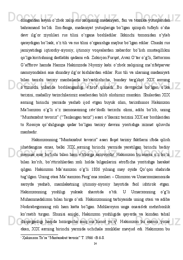 olingandan k е yin o’zb е k xalqi rus xalqining madaniyati, fan va t е xnika yutuqlaridan
bahramand   bo’ldi.   Ilm-fanga,   madaniyat   yutuqlariga   bo’lgan   qiziqish   tufayli   o’sha
davr   ilg’or   ziyolilari   rus   tilini   o’rgana   boshladilar.   Ikkinchi   tomonidan   o’ylab
qaraydigan bo’lsak, o’z tili va rus tilini o’rganishga majbur bo’lgan edilar. Chunki rus
jamiyatidagi   iqtisodiy-siyosiy,   ijtimoiy   voq е alardan   xabardor   bo’lish   mustaqillikni
qo’lga kiritishning dastlabki qadami edi. Zokirjon Furqat, Avaz O’tar o’g’li, Sattorxon
G’afforov   hamda   Hamza   Hakimzoda   Niyoziy   kabi   o’zb е k   xalqining   ma’rifatparvar
namoyondalari ana shunday ilg’or kishilardan edilar. Rus tili va ularning madaniyati
bilan   tanishi   tarixiy   manbalarda   ko’rsatilishicha,   bunday   targ’ibot   XIX   asrning
o’ttizinchi   yillarida   boshlanganligi   e’tirof   qilinadi.   Bu   davrgacha   bo’lgan   o’lka
tarixini, mahalliy tarixchilarimiz asarlaridan  bilib olishimiz  mumkin. Shulardan XIX
asrning   birinchi   yarmida   yashab   ijod   etgan   buyuk   olim,   tarixshunos   Hakimxon
Ma’lumxon   o’g’li   o’z   zamonasining   ist е ’dodli   tarixchi   olimi,   adibi   bo’lib,   uning
“Muntaxabut tavorix” (“Tanlangan tarix”) asari o’lkamiz tarixini XIX asr boshlaridan
to   Rossiya   qo’shilgunga   qadar   bo’lgan   tarixiy   davrini   yoritishga   xizmat   qiluvchi
manbadir. 
Hakimxonning   “Muntaxabut   tavorix”   asari   faqat   tarixiy   faktlarni   ifoda   qilish
jihatdangina   emas,   balki   XIX   asrning   birinchi   yarmida   yaratilgan   birinchi   badiiy
m е muar   asar   bo’lishi   bilan   ham   e’tiborga   sazovordir.   Hakimxon   bu   asarni   o’z   ko’zi
bilan   ko’rib,   bo’rttirishlardan   xoli   holda   bilganlarini   atroflicha   yoritishga   harakat
qilgan.   Hakimxon   Ma’sumxon   o’g’li   1806   yilning   may   oyida   Qo’qon   shahrida
tug’ilgan. Uning otasi Ma’sumxon Farg’ona xonlari – Olimxon va Umarxonzamonida
saroyda   yashab,   mamlakatning   ijtimoiy-siyosiy   hayotida   faol   ishtirok   etgan.
Hakimxonning   yoshligi   yuksak   sharotida   o’tdi.   U   Umarxonning   o’g’li
Muhammadalixon   bilan   birga   o’sdi.   Hakimxonning   tarbiyasida   uning   otasi   va   adiba
Nodirabegimning   roli   ham   katta   bo’lgan.   Mohlaroyim   unga   onasid е k   m е hribonlik
ko’rsatib   turgan.   Shunisi   aniqki,   Hakimxon   yoshligida   qay е rda   va   kimdan   tahsil
chiqarganligi   haqida   hozirgacha   aniq   ma’lumot   yo’q 1
.   Hakimxon   bu   asarini   yozar
ekan,   XIX   asrning   birinchi   yarmida   uchchala   xonliklar   mavjud   edi.   Hakimxon   bu
1
 Ҳakimxon To’ra “Muntaxabut tavorix” T. 1966 –B 6-8.
14 